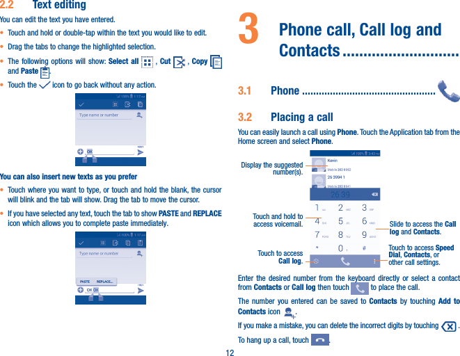 122�2  Text editingYou can edit the text you have entered.• Touch and hold or double-tap within the text you would like to edit.• Drag the tabs to change the highlighted selection.• The following options will show: Select all   , Cut   ,  Copy   and Paste  .• Touch the   icon to go back without any action.You can also insert new texts as you prefer• Touch where you want to type, or touch and hold the blank, the cursor will blink and the tab will show. Drag the tab to move the cursor.• If you have selected any text, touch the tab to show PASTE and REPLACE icon which allows you to complete paste immediately.3   Phone call, Call log and Contacts ����������������������������3�1  Phone ������������������������������������������������3�2  Placing a callYou can easily launch a call using Phone. Touch the Application tab from the Home screen and select Phone.Touch and hold to access voicemail.Display the suggested number(s).Slide to access the Call log and Contacts.Touch to access Call log.Touch to access Speed Dial, Contacts, or other call settings.Enter the desired number from the keyboard directly or select a contact from Contacts or Call log then touch   to place the call. The number you entered can be saved to Contacts  by touching Add to Contacts icon  .If you make a mistake, you can delete the incorrect digits by touching   .To hang up a call, touch  .