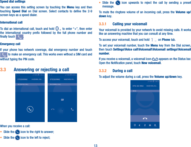 13Speed dial settingsYou can access this setting screen by touching the Menu key and then touching  Speed Dial on Dial screen. Select contacts to define the 2-9 screen keys as a speed dialer.International callTo dial an international call, touch and hold   to enter “+”, then enter the international country prefix followed by the full phone number and finally touch  .Emergency callIf your phone has network coverage, dial emergency number and touch  to make an emergency call. This works even without a SIM card and without typing the PIN code.3�3  Answering or rejecting a call When you receive a call:• Slide the   icon to the right to answer;• Slide the   icon to the left to reject;• Slide the   icon upwards to reject the call by sending a preset message.To mute the ringtone volume of an incoming call, press the Volume up/down key.3�3�1  Calling your voicemail Your voicemail is provided by your network to avoid missing calls. It works like an answering machine that you can consult at any time. To access your voicemail, touch and hold   on Phone tab.To set your voicemail number, touch the Menu key from the Dial screen, then touch Settings\Voice call\Voicemail\Voicemail settings\Voicemail number.If you receive a voicemail, a voicemail icon   appears on the Status bar. Open the Notification panel, touch New voicemail.3�3�2  During a callTo adjust the volume during a call, press the Volume up/down key.