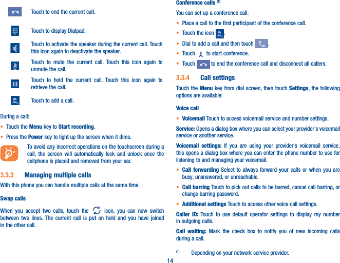 14Touch to end the current call.Touch to display Dialpad.Touch to activate the speaker during the current call. Touch this icon again to deactivate the speaker.Touch to mute the current call. Touch this icon again to unmute the call.Touch to hold the current call. Touch this icon again to retrieve the call.Touch to add a call.During a call:• Touch the Menu key to Start recording.• Press the Power key to light up the screen when it dims.To avoid any incorrect operations on the touchscreen during a call, the screen will automatically lock and unlock once the cellphone is placed and removed from your ear.3�3�3  Managing multiple callsWith this phone you can handle multiple calls at the same time. Swap callsWhen you accept two calls, touch the   icon, you can now switch between two lines. The current call is put on hold and you have joined in the other call.Conference calls (1)You can set up a conference call. • Place a call to the first participant of the conference call. • Touch the icon  .• Dial to add a call and then touch  .• Touch   to start conference.• Touch   to end the conference call and disconnect all callers.3�3�4  Call settingsTouch the Menu key from dial screen, then touch Settings, the following options are available:Voice call• Voicemail Touch to access voicemail service and number settings. Service: Opens a dialog box where you can select your provider&apos;s voicemail service or another service.Voicemail settings: If you are using your provider&apos;s voicemail service, this opens a dialog box where you can enter the phone number to use for listening to and managing your voicemail. • Call forwarding Select to always forward your calls or when you are busy, unanswered, or unreachable.• Call barring Touch to pick out calls to be barred, cancel call barring, or change barring password. • Additional settings Touch to access other voice call settings.Caller ID: Touch to use default operator settings to display my number in outgoing calls.Call waiting: Mark the check box to notify you of new incoming calls during a call.(1)  Depending on your network service provider.