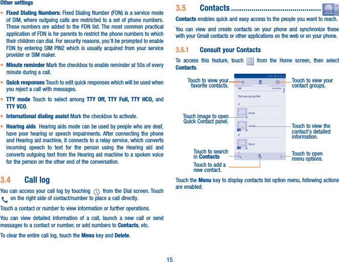 15Other settings• Fixed Dialing Numbers: Fixed Dialing Number (FDN) is a service mode of SIM, where outgoing calls are restricted to a set of phone numbers. These numbers are added to the FDN list. The most common practical application of FDN is for parents to restrict the phone numbers to which their children can dial. For security reasons, you’ll be prompted to enable FDN by entering SIM PIN2 which is usually acquired from your service provider or SIM maker.• Minute reminder Mark the checkbox to enable reminder at 50s of every minute during a call.• Quick responses Touch to edit quick responses which will be used when you reject a call with messages.• TTY mode Touch to select among TTY Off, TTY Full, TTY HCO, and TTY VCO.• International dialing assist Mark the checkbox to activate.• Hearing aids  Hearing aids mode can be used by people who are deaf, have poor hearing or speech impairments. After connecting the phone and Hearing aid machine, it connects to a relay service, which converts incoming speech to text for the person using the Hearing aid and converts outgoing text from the Hearing aid machine to a spoken voice for the person on the other end of the conversation.3�4  Call logYou can access your call log by touching   from the Dial screen. Touch  on the right side of contact/number to place a call directly. Touch a contact or number to view information or further operations.You can view detailed information of a call, launch a new call or send messages to a contact or number, or add numbers to Contacts, etc.To clear the entire call log, touch the Menu key and Delete.3�5  Contacts ��������������������������������������������Contacts enables quick and easy access to the people you want to reach. You can view and create contacts on your phone and synchronize these with your Gmail contacts or other applications on the web or on your phone.3�5�1  Consult your ContactsTo access this feature, touch   from the Home screen, then select Contacts.Touch to open menu options.Touch to view the contact’s detailed information.Touch image to open Quick Contact panel.Touch to view your contact groups.Touch to view your favorite contacts.Touch to search in ContactsTouch to add a new contact. Touch the Menu key to display contacts list option menu, following actions are enabled: