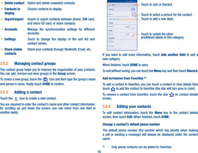 16• Delete contact Select and delete unwanted contacts.• Contacts to displayChoose contacts to display.• Import/export Import or export contacts between phone, SIM card, and micro SD card, or share contacts.• Accounts Manage the synchronization settings for different accounts.• Settings Touch to change the display of the sort list and contact names.• Share visible contactsShare your contacts through Bluetooth, Email, etc.3�5�2  Managing contact groupsThe contact group helps you to improve the organization of your contacts. You can add, remove and view groups in the Group screen.To create a new group, touch the   icon and then type the group&apos;s name and person&apos;s name, finally touch DONE to confirm.3�5�3  Adding a contactTouch the   icon to create a new contact.You are required to enter the contact&apos;s name and other contact information. By scrolling up and down the screen, you can move from one field to another easily.Touch to select a picture for the contact.Touch to unfold the other predefined labels of this category.Touch to Join or Discard.Touch to add a new label.If you want to add more information, touch Add another field to add a new category.When finished, touch DONE to save.To exit without saving, you can touch the Menu key and then touch Discard.Add to/remove from Favorites (1)To add a contact to favorites, you can touch a contact to view details then touch   to add the contact to favorites (the star will turn grey in color). To remove a contact from favorites, touch the star   on contact details screen.3�5�4  Editing your contactsTo edit contact information, touch the Menu key in the contact details screen, then touch Edit. When finished, touch DONE.Change a contact’s default phone numberThe default phone number (the number which has priority when making a call or sending a message) will always be displayed under the contact name. (1)  Only phone contacts can be added to Favorites.
