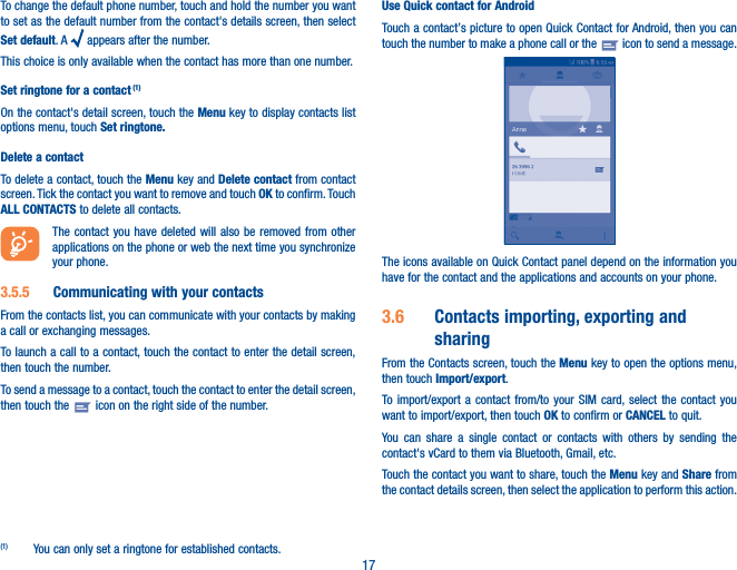 17To change the default phone number, touch and hold the number you want to set as the default number from the contact&apos;s details screen, then select Set default. A   appears after the number.This choice is only available when the contact has more than one number.Set ringtone for a contact (1)On the contact&apos;s detail screen, touch the Menu key to display contacts list options menu, touch Set ringtone�Delete a contactTo delete a contact, touch the Menu key and Delete contact from contact screen. Tick the contact you want to remove and touch OK to confirm. Touch ALL CONTACTS to delete all contacts.The contact you have deleted will also be removed from other applications on the phone or web the next time you synchronize your phone.3�5�5  Communicating with your contactsFrom the contacts list, you can communicate with your contacts by making a call or exchanging messages.To launch a call to a contact, touch the contact to enter the detail screen, then touch the number.To send a message to a contact, touch the contact to enter the detail screen, then touch the   icon on the right side of the number.(1)  You can only set a ringtone for established contacts.Use Quick contact for AndroidTouch a contact’s picture to open Quick Contact for Android, then you can touch the number to make a phone call or the   icon to send a message.The icons available on Quick Contact panel depend on the information you have for the contact and the applications and accounts on your phone.3�6  Contacts importing, exporting and sharingFrom the Contacts screen, touch the Menu key to open the options menu, then touch Import/export.To import/export a contact from/to your SIM card, select the contact you want to import/export, then touch OK to confirm or CANCEL to quit.You can share a single contact or contacts with others by sending the contact&apos;s vCard to them via Bluetooth, Gmail, etc.Touch the contact you want to share, touch the Menu key and Share from the contact details screen, then select the application to perform this action. 