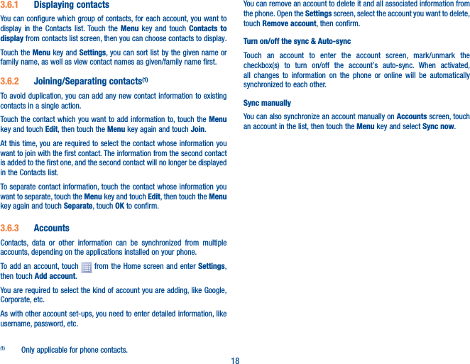 183�6�1  Displaying contactsYou can configure which group of contacts, for each account, you want to display in the Contacts list. Touch the Menu key and touch Contacts to display from contacts list screen, then you can choose contacts to display.Touch the Menu key and Settings, you can sort list by the given name or family name, as well as view contact names as given/family name first.3�6�2  Joining/Separating contacts(1)To avoid duplication, you can add any new contact information to existing contacts in a single action. Touch the contact which you want to add information to, touch the Menu key and touch Edit, then touch the Menu key again and touch Join. At this time, you are required to select the contact whose information you want to join with the first contact. The information from the second contact is added to the first one, and the second contact will no longer be displayed in the Contacts list.To separate contact information, touch the contact whose information you want to separate, touch the Menu key and touch Edit, then touch the Menu key again and touch Separate, touch OK to confirm.3�6�3  AccountsContacts, data or other information can be synchronized from multiple accounts, depending on the applications installed on your phone.To add an account, touch   from the Home screen and enter Settings, then touch Add account.You are required to select the kind of account you are adding, like Google, Corporate, etc.As with other account set-ups, you need to enter detailed information, like username, password, etc.(1)  Only applicable for phone contacts.You can remove an account to delete it and all associated information from the phone. Open the Settings screen, select the account you want to delete, touch Remove account, then confirm.Turn on/off the sync &amp; Auto-syncTouch an account to enter the account screen, mark/unmark the checkbox(s) to turn on/off the account’s auto-sync. When activated, all changes to information on the phone or online will be automatically synchronized to each other.Sync manuallyYou can also synchronize an account manually on Accounts screen, touch an account in the list, then touch the Menu key and select Sync now.