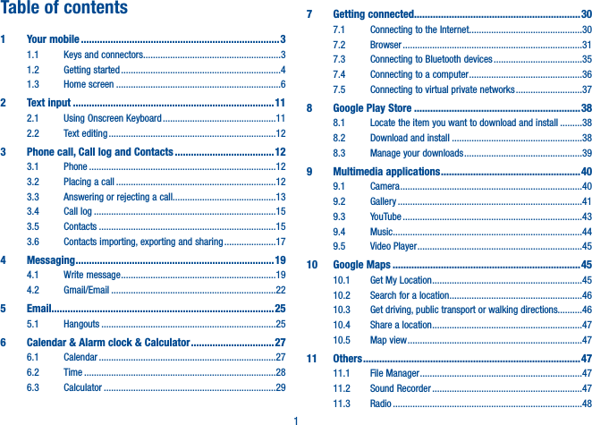 1Table of contents1  Your mobile ��������������������������������������������������������������������������31.1  Keys and connectors ........................................................31.2  Getting started .................................................................41.3  Home screen ...................................................................62  Text input ���������������������������������������������������������������������������112.1  Using Onscreen Keyboard ..............................................112.2  Text editing ....................................................................123   Phone call, Call log and Contacts �������������������������������������123.1 Phone ............................................................................123.2  Placing a call .................................................................123.3  Answering or rejecting a call..........................................133.4  Call log ..........................................................................153.5 Contacts ........................................................................153.6  Contacts importing, exporting and sharing .....................174 Messaging �������������������������������������������������������������������������� 194.1  Write message ...............................................................194.2 Gmail/Email ...................................................................225   Email�����������������������������������������������������������������������������������255.1 Hangouts .......................................................................256   Calendar &amp; Alarm clock &amp; Calculator ������������������������������� 276.1 Calendar ........................................................................276.2 Time ..............................................................................286.3 Calculator ......................................................................297  Getting connected��������������������������������������������������������������307.1  Connecting to the Internet ..............................................307.2 Browser .........................................................................317.3  Connecting to Bluetooth devices ....................................357.4  Connecting to a computer ..............................................367.5  Connecting to virtual private networks ...........................378  Google Play Store ��������������������������������������������������������������388.1  Locate the item you want to download and install .........388.2  Download and install .....................................................388.3  Manage your downloads ................................................399  Multimedia applications ���������������������������������������������������� 409.1 Camera ..........................................................................409.2 Gallery ...........................................................................419.3 YouTube .........................................................................439.4 Music .............................................................................449.5  Video Player ...................................................................4510  Google Maps ����������������������������������������������������������������������4510.1  Get My Location .............................................................4510.2  Search for a location ......................................................4610.3  Get driving, public transport or walking directions..........4610.4  Share a location .............................................................4710.5  Map view .......................................................................4711 Others ��������������������������������������������������������������������������������� 4711.1  File Manager ..................................................................4711.2  Sound Recorder .............................................................4711.3 Radio .............................................................................48