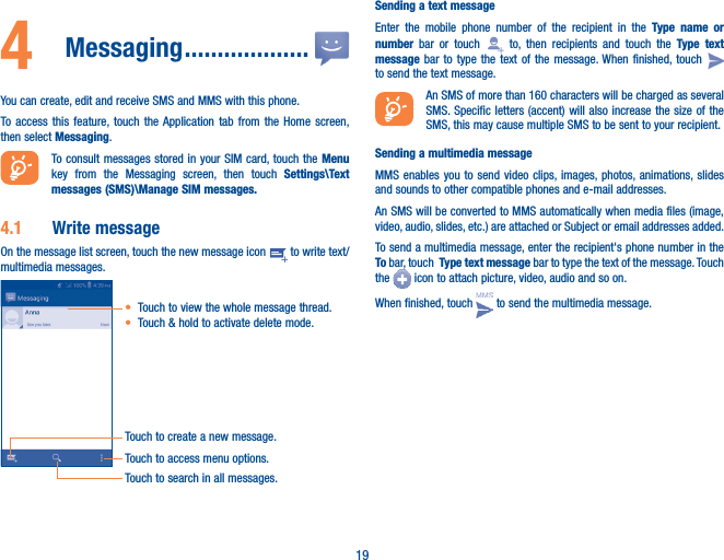 194  Messaging �������������������You can create, edit and receive SMS and MMS with this phone.To access this feature, touch the Application tab from the Home screen, then select Messaging.To consult messages stored in your SIM card, touch the Menu key from the Messaging screen, then touch Settings\Text messages (SMS)\Manage SIM messages�4�1  Write messageOn the message list screen, touch the new message icon   to write text/multimedia messages.Touch to create a new message.Touch to access menu options.• Touch to view the whole message thread.• Touch &amp; hold to activate delete mode. Touch to search in all messages.Sending a text messageEnter the mobile phone number of the recipient in the Type name or number bar or touch   to, then recipients and touch the Type text message bar to type the text of the message. When finished, touch   to send the text message. An SMS of more than 160 characters will be charged as several SMS. Specific letters (accent) will also increase the size of the SMS, this may cause multiple SMS to be sent to your recipient.Sending a multimedia messageMMS enables you to send video clips, images, photos, animations, slides and sounds to other compatible phones and e-mail addresses. An SMS will be converted to MMS automatically when media files (image, video, audio, slides, etc.) are attached or Subject or email addresses added.To send a multimedia message, enter the recipient&apos;s phone number in the To bar, touch  Type text message bar to type the text of the message. Touch the   icon to attach picture, video, audio and so on.When finished, touch   to send the multimedia message. 