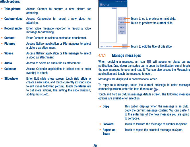 20Attach options:• Take picture Access Camera to capture a new picture for attaching.• Capture video Access Camcorder to record a new video for attaching.• Record audio  Enter voice message recorder to record a voice message for attaching.• Contact Enter Contacts to select a contact as attachment.• Pictures Access Gallery application or File manager to select a picture as attachment.• Videos Access Gallery application or File manager to select a video as attachment.• Audio Access to select an audio file as attachment.• Calendar Access Calendar application to select one or more event(s) to attach.• Slideshow Enter Edit slide show screen, touch Add slide to create a new slide, and touch currently existing slide to edit it (see following picture). Touch the Menu key to get more actions, like setting the slide duration, adding music, etc.Touch to preview the current slide.Touch to go to previous or next slide.Touch to edit the title of this slide.4�1�1  Manage messagesWhen receiving a message, an icon   will appear on status bar as notification. Drag down the status bar to open the Notification panel, touch the new message to open and read it. You can also access the Messaging application and touch the message to open. Messages are displayed in conversational order.To reply to a message, touch the current message to enter message composing screen, enter the text, then touch  .Touch and hold an SMS in message details screen. The following message options are available for selection:• Copy This option displays when the message is an SMS. Copy the current message content. You can paste it to the enter bar of the new message you are going to compose.• Forward Touch to forward the message to another recipient.• Report as SpamTouch to report the selected message as Spam.