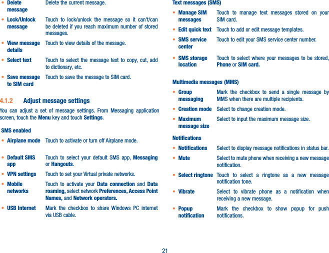 21• Delete messageDelete the current message.• Lock/Unlock messageTouch to lock/unlock the message so it can&apos;t/can be deleted if you reach maximum number of stored messages. • View message detailsTouch to view details of the message.• Select text Touch to select the message text to copy, cut, add to dictionary, etc.• Save message to SIM cardTouch to save the message to SIM card.4�1�2  Adjust message settingsYou can adjust a set of message settings. From Messaging application screen, touch the Menu key and touch Settings. SMS enabled• Airplane mode Touch to activate or turn off Airplane mode.• Default SMS appTouch to select your default SMS app, Messaging or Hangouts.• VPN settings Touch to set your Virtual private networks.• Mobile networksTouch to activate your Data connection and Data roaming, select network Preferences, Access Point Names, and Network operators�• USB Internet Mark the checkbox to share Windows PC internet via USB cable.Text messages (SMS)• Manage SIM messagesTouch to manage text messages stored on your SIM card.• Edit quick text Touch to add or edit message templates.• SMS service centerTouch to edit your SMS service center number.• SMS storage locationTouch to select where your messages to be stored, Phone or SIM card�Multimedia messages (MMS)• Group messagingMark the checkbox to send a single message by MMS when there are multiple recipients.• Creation mode Select to change creation mode.• Maximum message sizeSelect to input the maximum message size.Notifications• Notifications Select to display message notifications in status bar.• Mute Select to mute phone when receiving a new message notification.• Select ringtone Touch to select a ringtone as a new message notification tone.• Vibrate Select to vibrate phone as a notification when receiving a new message.• Popup notificationMark the checkbox to show popup for push notifications.