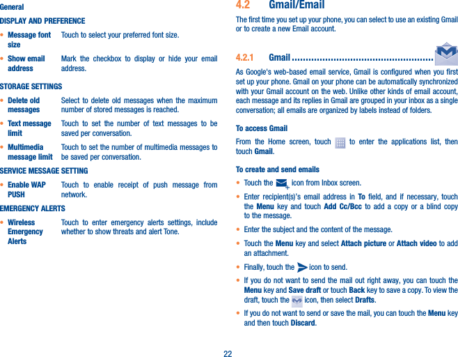 22GeneralDISPLAY AND PREFERENCE• Message font sizeTouch to select your preferred font size.• Show email addressMark the checkbox to display or hide your email address.STORAGE SETTINGS• Delete old messagesSelect to delete old messages when the maximum number of stored messages is reached.• Text message limitTouch to set the number of text messages to be saved per conversation.• Multimedia message limitTouch to set the number of multimedia messages to be saved per conversation.SERVICE MESSAGE SETTING• Enable WAP PUSHTouch to enable receipt of push message from network.EMERGENCY ALERTS• Wireless Emergency AlertsTouch to enter emergency alerts settings, include whether to show threats and alert Tone.4�2  Gmail/EmailThe first time you set up your phone, you can select to use an existing Gmail or to create a new Email account. 4�2�1  Gmail ���������������������������������������������������As Google&apos;s web-based email service, Gmail is configured when you first set up your phone. Gmail on your phone can be automatically synchronized with your Gmail account on the web. Unlike other kinds of email account, each message and its replies in Gmail are grouped in your inbox as a single conversation; all emails are organized by labels instead of folders.To access GmailFrom the Home screen, touch   to enter the applications list, then touch Gmail.To create and send emails• Touch the   icon from Inbox screen.• Enter recipient(s)’s email address in To field, and if necessary, touch the  Menu key and touch Add Cc/Bcc to add a copy or a blind copy to the message.• Enter the subject and the content of the message.• Touch the Menu key and select Attach picture or Attach video to add an attachment.• Finally, touch the   icon to send. • If you do not want to send the mail out right away, you can touch the Menu key and Save draft or touch Back key to save a copy. To view the draft, touch the   icon, then select Drafts.• If you do not want to send or save the mail, you can touch the Menu  key   and then touch Discard.