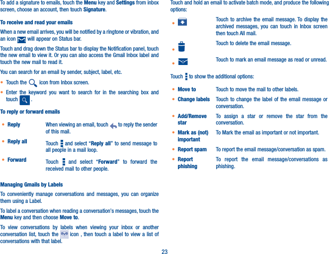 23To add a signature to emails, touch the Menu key and Settings from inbox screen, choose an account, then touch Signature.To receive and read your emails When a new email arrives, you will be notified by a ringtone or vibration, and an icon   will appear on Status bar. Touch and drag down the Status bar to display the Notification panel, touch the new email to view it. Or you can also access the Gmail Inbox label and touch the new mail to read it.You can search for an email by sender, subject, label, etc.• Touch the   icon from Inbox screen.• Enter the keyword you want to search for in the searching box and touch   .  To reply or forward emails• Reply When viewing an email, touch   to reply the sender of this mail.• Reply all Touch   and select “Reply all” to send message to all people in a mail loop.• Forward Touch   and select “Forward” to forward the received mail to other people.Managing Gmails by LabelsTo conveniently manage conversations and messages, you can organize them using a Label.To label a conversation when reading a conversation’s messages, touch the Menu key and then choose Move to.To view conversations by labels when viewing your inbox or another conversation list, touch the   icon , then touch a label to view a list of conversations with that label.Touch and hold an email to activate batch mode, and produce the following options:• Touch to archive the email message. To display the archived messages, you can touch in Inbox screen then touch All mail.•Touch to delete the email message.• Touch to mark an email message as read or unread. Touch   to show the additional options:• Move to  Touch to move the mail to other labels.• Change labels Touch to change the label of the email message or conversation.• Add/Remove starTo assign a star or remove the star from the conversation.• Mark as (not) importantTo Mark the email as important or not important.• Report spam To report the email message/conversation as spam.• Report phishingTo report the email message/conversations  as   phishing.