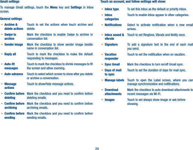 24Gmail settingsTo manage Gmail settings, touch the Menu key and Settings  in Inbox screen.General settings• Archive &amp; delete actionsTouch to set the actions when touch archive and delete. • Swipe to archiveMark the checkbox to enable  Swipe to archive in conversation list.• Sender image Mark the checkbox to show sender image beside name in conversation list.• Reply all Touch to mark the checkbox to make the default responding to messages.• Auto-fit messagesTouch to mark the checkbox to shrink messages to fit the screen and allow zooming. • Auto-advance Touch to select which screen to show after you delete or archive a conversation.• Message actionsTouch to show/hide message actions.• Confirm before deletingMark the checkbox and you need to confirm before deleting emails.• Confirm before archivingMark the checkbox and you need to confirm before archiving emails.• Confirm before sendingMark the checkbox and you need to confirm before sending emails.Touch an account, and follow settings will show:• Inbox type To set this inbox as the default or priority Inbox.• Inbox categoriesTouch to enable Inbox appear in other categories. • Notifications Select to activate notification when a new email arrives.• Inbox sound &amp; vibrateTouch to set Ringtone, Vibrate and Notify once.• Signature To add a signature text to the end of each mail you send.• Vacation responderTouch to set the notification when on vacation.• Sync Gmail Mark the checkbox to turn on/off Gmail sync.• Days of mail to syncTouch to set the duration of days for mail sync.• Manage labels Touch to open the Label screen, where you can manage synchronization and notifications.• Download attachmentsMark the checkbox to auto download attachments to recent messages via Wi-Fi.• Images Touch to set always show image or ask before showing.