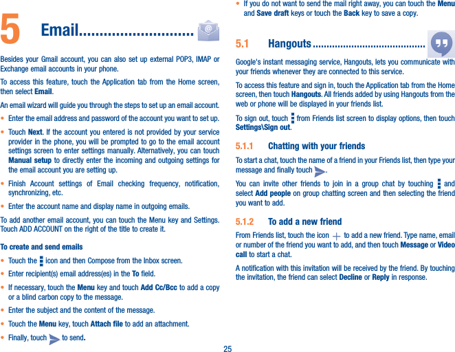 255   Email����������������������������Besides your Gmail account, you can also set up external POP3, IMAP or Exchange email accounts in your phone.To access this feature, touch the Application tab from the Home screen, then select Email.An email wizard will guide you through the steps to set up an email account.• Enter the email address and password of the account you want to set up.• Touch Next. If the account you entered is not provided by your service provider in the phone, you will be prompted to go to the email account settings screen to enter settings manually. Alternatively, you can touch Manual setup to directly enter the incoming and outgoing settings for the email account you are setting up.• Finish Account settings of Email checking frequency, notification, synchronizing, etc.• Enter the account name and display name in outgoing emails.To add another email account, you can touch the Menu key and Settings. Touch ADD ACCOUNT on the right of the title to create it.To create and send emails• Touch the   icon and then Compose from the Inbox screen.• Enter recipient(s) email address(es) in the To field.• If necessary, touch the Menu key and touch Add Cc/Bcc to add a copy or a blind carbon copy to the message.• Enter the subject and the content of the message.• Touch the Menu key, touch Attach file to add an attachment.• Finally, touch   to send�• If you do not want to send the mail right away, you can touch the Menu and Save draft keys or touch the Back key to save a copy. 5�1  Hangouts �����������������������������������������Google&apos;s instant messaging service, Hangouts, lets you communicate with your friends whenever they are connected to this service. To access this feature and sign in, touch the Application tab from the Home screen, then touch Hangouts. All friends added by using Hangouts from the web or phone will be displayed in your friends list.To sign out, touch   from Friends list screen to display options, then touch Settings\Sign out.5�1�1  Chatting with your friendsTo start a chat, touch the name of a friend in your Friends list, then type your message and finally touch  .You can invite other friends to join in a group chat by touching   and select Add people on group chatting screen and then selecting the friend you want to add.5�1�2  To add a new friendFrom Friends list, touch the icon   to add a new friend. Type name, email or number of the friend you want to add, and then touch Message or Video call to start a chat. A notification with this invitation will be received by the friend. By touching the invitation, the friend can select Decline or Reply in response.
