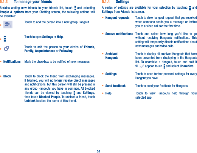 265�1�3  To manage your friendsBesides adding new friends to your friends list, touch   and selecting People &amp; options from your Chatting screen, the following actions will be available:•Touch to add the person into a new group Hangout. • Touch to open Settings or Help. • Touch to add the person to your circles of Friends, Family, Acquaintances or Following.• Notifications Mark the checkbox to be notified of new messages.• Block Touch to block the friend from exchanging messages. If blocked, you will no longer receive direct messages and notifications, but this person will still be present in any group Hangouts you have in common. All blocked friends can be viewed by touching   and Settings, then touch Blocked People. To unblock a friend, touch Unblock besides the name of this friend.5�1�4  SettingsA series of settings are available for your selection by touching   and Settings from Friends list screen.• Hangout requests Touch to view hangout request that you received when someone sends you a message or invites you to a video call for the first time.• Snooze notifications Touch and select how long you&apos;d like to go without receiving Hangouts notifications. This setting will temporarily disable notifications about new messages and video calls. • Archived  HangoutsTouch to display all archived Hangouts that have been prevented from displaying in the Hangouts list. To unarchive a Hangout, touch and hold it till   appear, touch   and select Unarchive. • Settings Touch to open further personal settings for every Hangout you have.• Send feedback Touch to send your feedback for Hangouts.• Help Touch to view Hangouts help through your selected app.