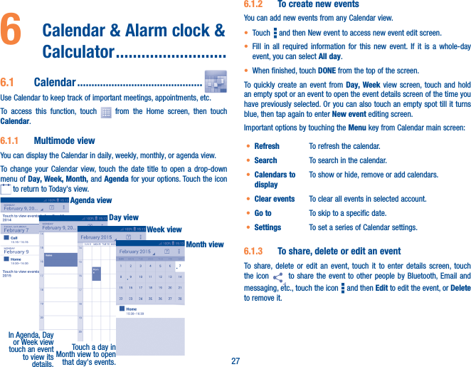 276   Calendar &amp; Alarm clock &amp; Calculator ��������������������������6�1  Calendar ��������������������������������������������Use Calendar to keep track of important meetings, appointments, etc.To access this function, touch   from the Home screen, then touch Calendar.6�1�1  Multimode viewYou can display the Calendar in daily, weekly, monthly, or agenda view. To change your Calendar view, touch the date title to open a drop-down menu of Day, Week, Month, and Agenda for your options. Touch the icon  to return to Today&apos;s view.In Agenda, Day or Week view touch an event to view its details.Touch a day in Month view to open that day&apos;s events.Agenda viewDay viewWeek viewMonth view6�1�2  To create new eventsYou can add new events from any Calendar view. • Touch   and then New event to access new event edit screen.• Fill in all required information for this new event. If it is a whole-day event, you can select All day.• When finished, touch DONE from the top of the screen.To quickly create an event from Day, Week view screen, touch and hold an empty spot or an event to open the event details screen of the time you have previously selected. Or you can also touch an empty spot till it turns blue, then tap again to enter New event editing screen.Important options by touching the Menu key from Calendar main screen:• Refresh To refresh the calendar.• Search To search in the calendar.• Calendars to displayTo show or hide, remove or add calendars.• Clear events To clear all events in selected account.• Go to To skip to a specific date.• Settings To set a series of Calendar settings.6�1�3  To share, delete or edit an eventTo share, delete or edit an event, touch it to enter details screen, touch the icon   to share the event to other people by Bluetooth, Email and messaging, etc., touch the icon   and then Edit to edit the event, or Delete to remove it.