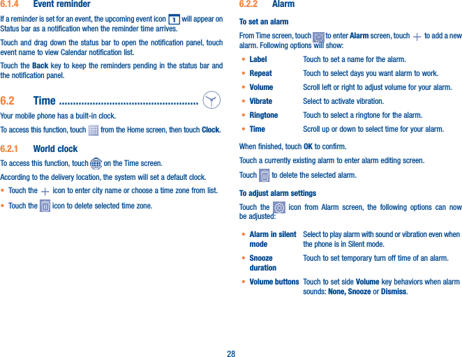 286�1�4  Event reminderIf a reminder is set for an event, the upcoming event icon   will appear on Status bar as a notification when the reminder time arrives. Touch and drag down the status bar to open the notification panel, touch event name to view Calendar notification list.Touch the Back key to keep the reminders pending in the status bar and the notification panel.6�2  Time  ��������������������������������������������������Your mobile phone has a built-in clock.To access this function, touch   from the Home screen, then touch Clock.6�2�1  World clockTo access this function, touch   on the Time screen.According to the delivery location, the system will set a default clock.• Touch the   icon to enter city name or choose a time zone from list.• Touch the   icon to delete selected time zone.6�2�2  AlarmTo set an alarmFrom Time screen, touch   to enter Alarm screen, touch   to add a new alarm. Following options will show:• Label Touch to set a name for the alarm.• Repeat Touch to select days you want alarm to work.• Volume Scroll left or right to adjust volume for your alarm.• Vibrate Select to activate vibration.• Ringtone Touch to select a ringtone for the alarm.• Time Scroll up or down to select time for your alarm.When finished, touch OK to confirm.Touch a currently existing alarm to enter alarm editing screen.Touch   to delete the selected alarm.To adjust alarm settingsTouch the   icon from Alarm screen, the following options can now be adjusted:• Alarm in silent modeSelect to play alarm with sound or vibration even when the phone is in Silent mode.• Snooze durationTouch to set temporary turn off time of an alarm.• Volume buttons  Touch to set side Volume key behaviors when alarm sounds: None, Snooze or Dismiss.