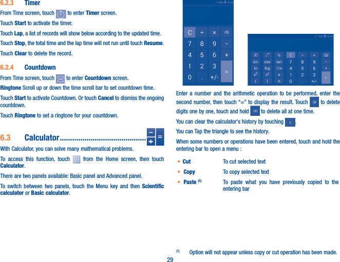 296�2�3  TimerFrom Time screen, touch   to enter Timer screen.Touch Start to activate the timer.Touch Lap, a list of records will show below according to the updated time.Touch Stop, the total time and the lap time will not run until touch Resume. Touch Clear to delete the record.6�2�4  CountdownFrom Time screen, touch   to enter Countdown screen.Ringtone Scroll up or down the time scroll bar to set countdown time.Touch Start to activate Countdown. Or touch Cancel to dismiss the ongoing countdown.Touch Ringtone to set a ringtone for your countdown.6�3  Calculator ������������������������������������������With Calculator, you can solve many mathematical problems.To access this function, touch   from the Home screen, then touch Calculator.There are two panels available: Basic panel and Advanced panel. To switch between two panels, touch the Menu key and then Scientific calculator or Basic calculator.         Enter a number and the arithmetic operation to be performed, enter the second number, then touch “=” to display the result. Touch   to delete digits one by one, touch and hold   to delete all at one time. You can clear the calculator&apos;s history by touching  .You can Tap the triangle to see the history.When some numbers or operations have been entered, touch and hold the entering bar to open a menu :(1)• Cut  To cut selected text• Copy  To copy selected text• Paste (1) To paste what you have previously copied to the entering bar(1)  Option will not appear unless copy or cut operation has been made.