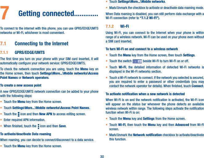 307  Getting connected�������������To connect to the internet with this phone, you can use GPRS/EDGE/UMTS networks or Wi-Fi, whichever is most convenient.7�1  Connecting to the Internet7�1�1  GPRS/EDGE/UMTSThe first time you turn on your phone with your SIM card inserted, it will automatically configure your network service: GPRS/EDGE/UMTS.To check the network connection you are using, touch the Menu key on the Home screen, then touch Settings\More���\Mobile networks\Access Point Names or Network operators.To create a new access pointA new GPRS/EDGE/UMTS network connection can be added to your phone with the following steps:• Touch the Menu key from the Home screen.• Touch Settings\More���\Mobile networks\Access Point Names.• Touch the   icon and then New APN to access editing screen.• Enter required APN information.• When finished, touch the   icon and then Save.  To activate/deactivate Data roamingWhen roaming, you can decide to connect/disconnect to a data service. • Touch the Menu key from the Home screen. • Touch Settings\More���\Mobile networks.• Mark/Unmark the checkbox to activate or deactivate data roaming mode.When Data roaming is disabled, you can still perform data exchange with a Wi-Fi connection (refer to “7�1�2 Wi-Fi”).7�1�2  Wi-FiUsing Wi-Fi, you can connect to the Internet when your phone is within range of a wireless network. Wi-Fi can be used on your phone even without a SIM card inserted.To turn Wi-Fi on and connect to a wireless network• Touch the Menu key from the Home screen, then touch Settings.• Touch the switch   beside Wi-Fi to turn Wi-Fi on or off.• Touch  Wi-Fi, the detailed information of detected Wi-Fi networks is displayed in the Wi-Fi networks section.• Touch a Wi-Fi network to connect. If the network you selected is secured, you are required to enter a password or other credentials (you may contact the network operator for details). When finished, touch Connect. To activate notification when a new network is detectedWhen Wi-Fi is on and the network notification is activated, the Wi-Fi icon will appear on the status bar whenever the phone detects an available wireless network within range. The following steps activate the notification function when Wi-Fi is on:• Touch the Menu key and Settings from the Home screen. • Touch Wi-Fi, then touch the Menu key and then Advanced from Wi-Fi screen.• Mark/Unmark the Network notification checkbox to activate/deactivate this function. 