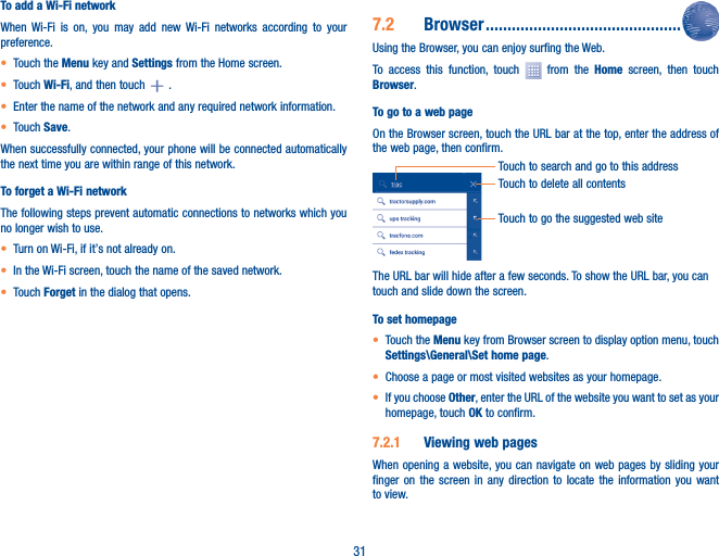 31To add a Wi-Fi networkWhen Wi-Fi is on, you may add new Wi-Fi networks according to your preference. • Touch the Menu key and Settings from the Home screen. • Touch Wi-Fi, and then touch  .• Enter the name of the network and any required network information.• Touch Save.When successfully connected, your phone will be connected automatically the next time you are within range of this network.To forget a Wi-Fi networkThe following steps prevent automatic connections to networks which you no longer wish to use.• Turn on Wi-Fi, if it’s not already on.• In the Wi-Fi screen, touch the name of the saved network.• Touch Forget in the dialog that opens.7�2  Browser ���������������������������������������������Using the Browser, you can enjoy surfing the Web.To access this function, touch   from the Home screen, then touch Browser.To go to a web pageOn the Browser screen, touch the URL bar at the top, enter the address of the web page, then confirm.Touch to delete all contentsTouch to search and go to this addressTouch to go the suggested web siteThe URL bar will hide after a few seconds. To show the URL bar, you can touch and slide down the screen.To set homepage• Touch the Menu key from Browser screen to display option menu, touch Settings\General\Set home page.• Choose a page or most visited websites as your homepage.• If you choose Other, enter the URL of the website you want to set as your homepage, touch OK to confirm.7�2�1  Viewing web pagesWhen opening a website, you can navigate on web pages by sliding your finger on the screen in any direction to locate the information you want to view.