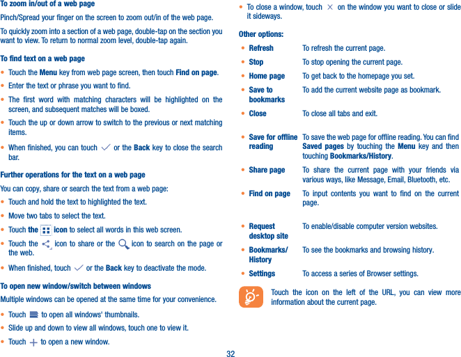 32To zoom in/out of a web pagePinch/Spread your finger on the screen to zoom out/in of the web page. To quickly zoom into a section of a web page, double-tap on the section you want to view. To return to normal zoom level, double-tap again.To find text on a web page• Touch the Menu key from web page screen, then touch Find on page.• Enter the text or phrase you want to find.• The first word with matching characters will be highlighted on the screen, and subsequent matches will be boxed.• Touch the up or down arrow to switch to the previous or next matching items.• When finished, you can touch   or the Back key to close the search bar.Further operations for the text on a web pageYou can copy, share or search the text from a web page:• Touch and hold the text to highlighted the text.• Move two tabs to select the text. • Touch the   icon to select all words in this web screen.• Touch the   icon to share or the   icon to search on the page or the web. • When finished, touch   or the Back key to deactivate the mode.To open new window/switch between windowsMultiple windows can be opened at the same time for your convenience.• Touch   to open all windows&apos; thumbnails.• Slide up and down to view all windows, touch one to view it.• Touch   to open a new window.• To close a window, touch   on the window you want to close or slide it sideways.Other options:• Refresh To refresh the current page.• Stop To stop opening the current page.• Home page To get back to the homepage you set.• Save to bookmarksTo add the current website page as bookmark.• Close To close all tabs and exit.• Save for offline readingTo save the web page for offline reading. You can find Saved pages by touching the Menu key and then touching Bookmarks/History.• Share page To share the current page with your friends via various ways, like Message, Email, Bluetooth, etc.• Find on page To input contents you want to find on the current page.• Request desktop siteTo enable/disable computer version websites.• Bookmarks/HistoryTo see the bookmarks and browsing history.• Settings To access a series of Browser settings.Touch the icon on the left of the URL, you can view more information about the current page. 