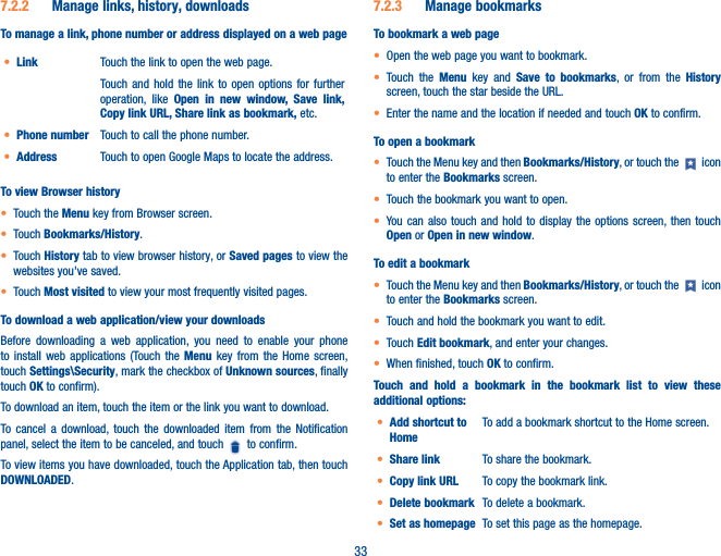 337�2�2  Manage links, history, downloadsTo manage a link, phone number or address displayed on a web page• Link Touch the link to open the web page.Touch and hold the link to open options for further operation, like Open in new window, Save link, Copy link URL, Share link as bookmark, etc.• Phone number Touch to call the phone number.• Address Touch to open Google Maps to locate the address.To view Browser history• Touch the Menu key from Browser screen.• Touch Bookmarks/History.• Touch History tab to view browser history, or Saved pages to view the websites you&apos;ve saved. • Touch Most visited to view your most frequently visited pages.To download a web application/view your downloadsBefore downloading a web application, you need to enable your phone to install web applications (Touch the Menu key from the Home screen, touch Settings\Security, mark the checkbox of Unknown sources, finally touch OK to confirm).To download an item, touch the item or the link you want to download.To cancel a download, touch the downloaded item from the Notification panel, select the item to be canceled, and touch   to confirm.To view items you have downloaded, touch the Application tab, then touch DOWNLOADED.7�2�3  Manage bookmarksTo bookmark a web page• Open the web page you want to bookmark.• Touch the Menu key and Save to bookmarks, or from the History screen, touch the star beside the URL.• Enter the name and the location if needed and touch OK to confirm.To open a bookmark• Touch the Menu key and then Bookmarks/History, or touch the   icon to enter the Bookmarks screen.• Touch the bookmark you want to open.• You can also touch and hold to display the options screen, then touch Open or Open in new window.To edit a bookmark• Touch the Menu key and then Bookmarks/History, or touch the   icon to enter the Bookmarks screen.• Touch and hold the bookmark you want to edit. • Touch Edit bookmark, and enter your changes.• When finished, touch OK to confirm.Touch and hold a bookmark in the bookmark list to view these additional options:• Add shortcut to HomeTo add a bookmark shortcut to the Home screen.• Share link To share the bookmark.• Copy link URL To copy the bookmark link.• Delete bookmark To delete a bookmark.• Set as homepage To set this page as the homepage.