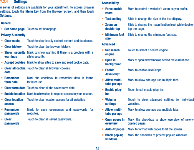 347�2�4  SettingsA series of settings are available for your adjustment. To access Browser settings, touch the Menu key from the Browser screen, and then touch Settings.General• Set home page Touch to set homepage.Privacy &amp; security• Clear cache Touch to clear locally cached content and databases.• Clear history Touch to clear the browser history.• Show security warningsMark to show warning if there is a problem with a site’s security.• Accept cookies Mark to allow sites to save and read cookie data.• Clear all cookie dataTouch to clear all browser cookies.• Remember form dataMark the checkbox to remember data in forms for later use.• Clear form data Touch to clear all the saved form data.• Enable location Mark to allow sites to request access to your location.• Clear location accessTouch to clear location access for all websites.• Remember passwordsMark to save usernames and passwords for websites.• Clear passwordsTouch to clear all saved passwords.Accessibility• Force enable zoomMark to control a website&apos;s zoom as you prefer.• Text scaling Slide to change the size of the text display.• Zoom on double-tapSlide to change the magnification level while double-tap the page.• Minimum font sizeSlide to change the minimum font size.Advanced• Set search engineTouch to select a search engine.• Open in backgroundMark to open new windows behind the current one.• Enable JavaScriptMark to enable JavaScript.• Allow multi-tabs per appMark to allow one app use multiple tabs.• Enable plug-insTouch to set enable plug-ins.• Website settingsTouch to view advanced settings for individual websites.• Allow multi-tabs per appMark to allow one app use multiple tabs.• Open pages in overviewMark the checkbox to show overview of newly-opened pages.• Auto-fit pages Mark to format web pages to fit the screen.• Block pop-up windowsMark the checkbox to prevent pop-up windows.