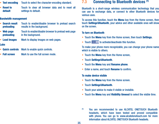 35• Text encoding Touch to select the character-encoding standard.• Reset to defaultTouch to clear all browser data and to reset all settings to default.Bandwidth management• Search result preloadingTouch to enable/disable browser to preload search results in the background.• Web page preloadingTouch to enable/disable browser to preload web page in the background.• Load images Mark to display images on web pages.Labs• Quick controls Mark to enable quick controls. • Full screen Mark to use the full screen mode.7�3  Connecting to Bluetooth devices (1)Bluetooth is a short-range wireless communication technology that you can use to exchange data, or connect to other Bluetooth devices for various uses. To access this function, touch the Menu key from the Home screen, then touch Settings\Bluetooth, your advice and other available ones will show on the screen.To turn on Bluetooth• Touch the Menu key from the Home screen, then touch Settings�• Touch   to activate/deactivate this function.To make your phone more recognizable, you can change your phone name which is visible to others.• Touch the Menu key from the Home screen, • Touch Settings\Bluetooth.• Touch the Menu key and Rename phone.• Enter a name, and touch Rename to confirm.To make device visible• Touch the Menu key from the Home screen.• Touch Settings\Bluetooth.• Touch your advice to make it visible or invisible.• Touch the Menu key and Visibility timeout to select the visible time.(1)  You are recommended to use ALCATEL ONETOUCH Bluetooth headsets, which have been tested and proved compatible with phone. You can go to www.alcatelonetouch.com for more information about ALCATEL ONETOUCH Bluetooth headsets.