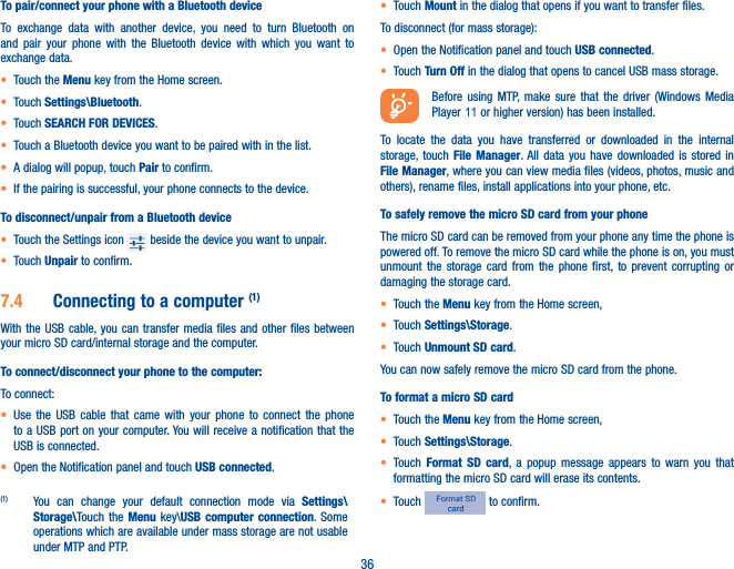 36To pair/connect your phone with a Bluetooth device To exchange data with another device, you need to turn Bluetooth on and pair your phone with the Bluetooth device with which you want to exchange data.• Touch the Menu key from the Home screen.• Touch Settings\Bluetooth.• Touch SEARCH FOR DEVICES.• Touch a Bluetooth device you want to be paired with in the list.• A dialog will popup, touch Pair to confirm.• If the pairing is successful, your phone connects to the device.To disconnect/unpair from a Bluetooth device• Touch the Settings icon   beside the device you want to unpair.• Touch Unpair to confirm.7�4  Connecting to a computer (1)With the USB cable, you can transfer media files and other files between your micro SD card/internal storage and the computer. To connect/disconnect your phone to the computer:To connect:• Use the USB cable that came with your phone to connect the phone to a USB port on your computer. You will receive a notification that the USB is connected.• Open the Notification panel and touch USB connected.(1)  You can change your default connection mode via Settings\Storage\Touch the Menu key\USB computer connection. Some operations which are available under mass storage are not usable under MTP and PTP.• Touch Mount in the dialog that opens if you want to transfer files.To disconnect (for mass storage):• Open the Notification panel and touch USB connected.• Touch Turn Off in the dialog that opens to cancel USB mass storage.Before using MTP, make sure that the driver (Windows Media Player 11  or higher version) has been installed. To locate the data you have transferred or downloaded in the internal storage, touch File Manager. All data you have downloaded is stored in File Manager, where you can view media files (videos, photos, music and others), rename files, install applications into your phone, etc.To safely remove the micro SD card from your phoneThe micro SD card can be removed from your phone any time the phone is powered off. To remove the micro SD card while the phone is on, you must unmount the storage card from the phone first, to prevent corrupting or damaging the storage card.• Touch the Menu key from the Home screen, • Touch Settings\Storage.• Touch Unmount SD card.You can now safely remove the micro SD card from the phone.To format a micro SD card• Touch the Menu key from the Home screen, • Touch Settings\Storage.• Touch  Format SD card, a popup message appears to warn you that formatting the micro SD card will erase its contents.• Touch   to confirm.