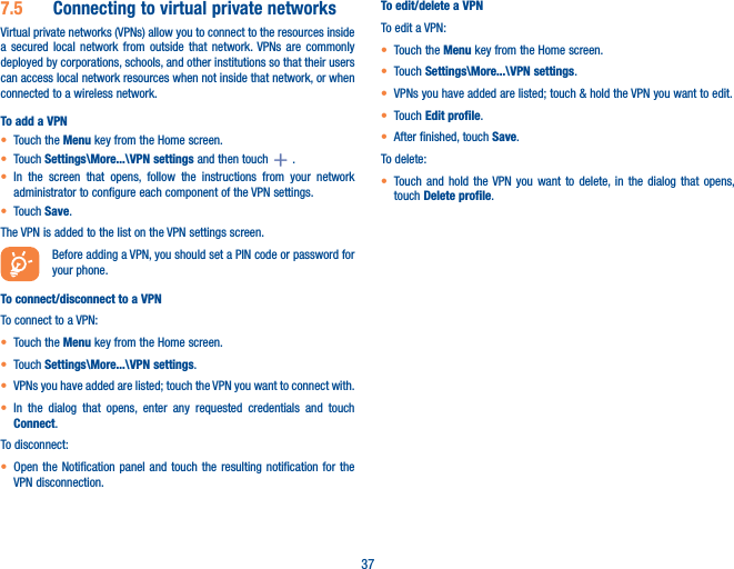 377�5  Connecting to virtual private networksVirtual private networks (VPNs) allow you to connect to the resources inside a secured local network from outside that network. VPNs are commonly deployed by corporations, schools, and other institutions so that their users can access local network resources when not inside that network, or when connected to a wireless network.To add a VPN• Touch the Menu key from the Home screen. • Touch Settings\More���\VPN settings and then touch   .• In the screen that opens, follow the instructions from your network administrator to configure each component of the VPN settings.• Touch Save.The VPN is added to the list on the VPN settings screen.Before adding a VPN, you should set a PIN code or password for your phone.To connect/disconnect to a VPNTo connect to a VPN:• Touch the Menu key from the Home screen. • Touch Settings\More���\VPN settings.• VPNs you have added are listed; touch the VPN you want to connect with.• In the dialog that opens, enter any requested credentials and touch Connect.To disconnect:• Open the Notification panel and touch the resulting notification for the VPN disconnection.To edit/delete a VPNTo edit a VPN:• Touch the Menu key from the Home screen. • Touch Settings\More���\VPN settings.• VPNs you have added are listed; touch &amp; hold the VPN you want to edit.• Touch Edit profile.• After finished, touch Save.To delete:• Touch and hold the VPN you want to delete, in the dialog that opens, touch Delete profile.