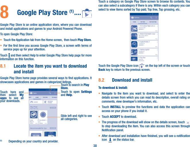 388  Google Play Store (1) ����Google Play Store is an online application store, where you can download and install applications and games to your Android Powered Phone.To open Google Play Store:• Touch the Application tab from the Home screen,  then touch Play Store.• For the first time you access Google Play Store, a screen with terms of service pops up for your attention.Touch   and then select Help to enter Google Play Store help page for more information on this function.8�1  Locate the item you want to download and installGoogle Play Store home page provides several ways to find applications. It showcases applications and games in categorized listings. Touch to open Settings and Help.Touch here and then select My apps to see all your downloads.Touch to search in Play Store.Slide left and right to see all categories.(1)  Depending on your country and provider.Touch a category on Google Play Store screen to browse its contents. You can also select a subcategory if there is any. Within each category you can select to view items sorted by Top paid, Top free, Top grossing, etc.Touch the Google Play Store icon   on the top left of the screen or touch Back key to return to the previous screen. 8�2  Download and installTo download &amp; install:• Navigate to the item you want to download, and select to enter the details screen from which you can read its description, overall rating or comments, view developer’s information, etc.• Touch  INSTALL to preview the functions and data the application can access on your phone if you install it.• Touch ACCEPT to download.• The progress of the download will show on the details screen, touch to stop downloading the item. You can also access this screen through Notification panel.• After download and installation have finished, you will see a notification icon   on the status bar.