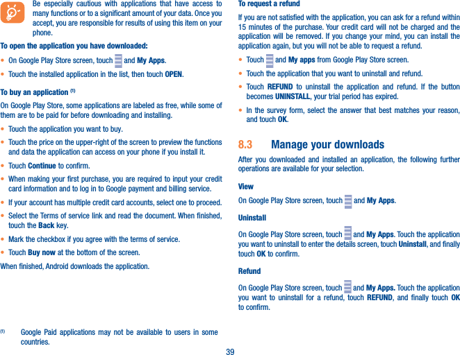 39Be especially cautious with applications that have access to many functions or to a significant amount of your data. Once you accept, you are responsible for results of using this item on your phone.To open the application you have downloaded:• On Google Play Store screen, touch   and My Apps.• Touch the installed application in the list, then touch OPEN.To buy an application (1)On Google Play Store, some applications are labeled as free, while some of them are to be paid for before downloading and installing.• Touch the application you want to buy.• Touch the price on the upper-right of the screen to preview the functions and data the application can access on your phone if you install it.• Touch Continue to confirm.• When making your first purchase, you are required to input your credit card information and to log in to Google payment and billing service.• If your account has multiple credit card accounts, select one to proceed.• Select the Terms of service link and read the document. When finished, touch the Back key.• Mark the checkbox if you agree with the terms of service.• Touch Buy now at the bottom of the screen.When finished, Android downloads the application.(1)  Google Paid applications may not be available to users in some countries.To request a refundIf you are not satisfied with the application, you can ask for a refund within 15 minutes of the purchase. Your credit card will not be charged and the application will be removed. If you change your mind, you can install the application again, but you will not be able to request a refund.• Touch   and My apps from Google Play Store screen.• Touch the application that you want to uninstall and refund.• Touch  REFUND to uninstall the application and refund. If the button becomes UNINSTALL, your trial period has expired.• In the survey form, select the answer that best matches your reason, and touch OK.8�3  Manage your downloadsAfter you downloaded and installed an application, the following further operations are available for your selection. ViewOn Google Play Store screen, touch   and My Apps.UninstallOn Google Play Store screen, touch   and My Apps. Touch the application you want to uninstall to enter the details screen, touch Uninstall, and finally touch OK to confirm.RefundOn Google Play Store screen, touch   and My Apps� Touch the application you want to uninstall for a refund, touch REFUND, and finally touch OK to confirm.