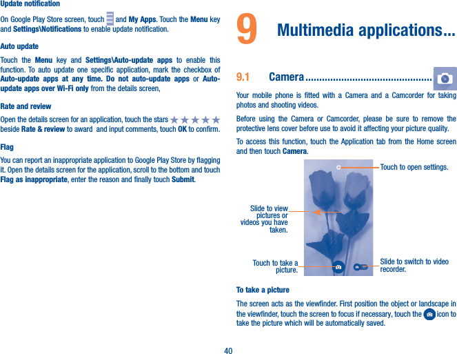 40Update notificationOn Google Play Store screen, touch   and My Apps. Touch the Menu key and Settings\Notifications to enable update notification.Auto updateTouch the Menu key and Settings\Auto-update apps to enable this function. To auto update one specific application, mark the checkbox of Auto-update apps at any time� Do not auto-update apps or Auto-update apps over Wi-Fi only from the details screen,Rate and reviewOpen the details screen for an application, touch the stars   beside Rate &amp; review to award  and input comments, touch OK to confirm.FlagYou can report an inappropriate application to Google Play Store by flagging it. Open the details screen for the application, scroll to the bottom and touch Flag as inappropriate, enter the reason and finally touch Submit.9  Multimedia applications ���9�1  Camera ����������������������������������������������Your mobile phone is fitted with a Camera and a Camcorder for taking photos and shooting videos.Before using the Camera or Camcorder, please be sure to remove the protective lens cover before use to avoid it affecting your picture quality.To access this function, touch the Application tab from the Home screen and then touch Camera.Touch to take a picture.Slide to switch to video recorder.Touch to open settings.Slide to view pictures or videos you have taken.To take a pictureThe screen acts as the viewfinder. First position the object or landscape in the viewfinder, touch the screen to focus if necessary, touch the   icon to take the picture which will be automatically saved.  