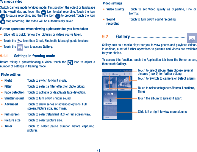 41To shoot a videoSwitch Camera mode to Video mode. First position the object or landscape in the viewfinder, and touch the   icon to start recording. Touch the icon  to pause recording, and then the icon   to proceed. Touch the icon  stop recording. The video will be automatically saved. Further operations when viewing a picture/video you have taken• Slide left to quick review the  pictures or videos you&apos;ve taken.• Touch the   icon then Gmail, Bluetooth, Messaging, etc to share.• Touch the   icon to access Gallery.9�1�1  Settings in framing modeBefore taking a photo/shooting a video, touch the   icon to adjust a number of settings in framing mode.Photo settings• Night Touch to switch to Night mode.• Filter Touch to select a filter effect for photo taking.• Face detection Touch to activate or deactivate face detection.• Shutter sound Touch to turn on/off shutter sound.• Advanced Touch to show series of advanced options: Full screen, Picture size, and Timer.• Full screen Touch to select Standard (4:3) or Full screen view.• Picture size Touch to select picture size.• Timer Touch to select pause duration before capturing pictures.Video settings• Video quality Touch to set Video quality as Superfine, Fine or Normal.• Sound recordingTouch to turn on/off sound recording.9�2  Gallery �����������������������������������������������Gallery acts as a media player for you to view photos and playback videos. In addition, a set of further operations to pictures and videos are available for your choice.To access this function, touch the Application tab from the Home screen, then touch Gallery. Touch to Switch to camera or Select albumTouch to select categories: Albums, Locations, TimesTouch to select album, then choose several pictures (max 9) for further editingTouch the album to spread it apartSlide left or right to view more albums