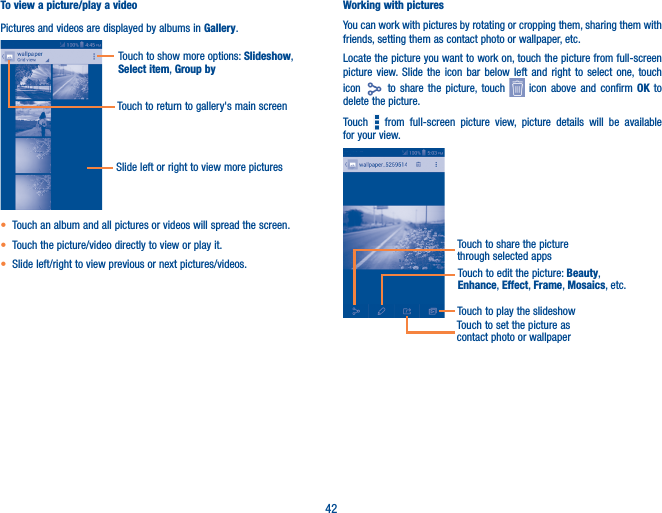 42To view a picture/play a videoPictures and videos are displayed by albums in Gallery.Touch to show more options: Slideshow, Select item, Group byTouch to return to gallery&apos;s main screenSlide left or right to view more pictures• Touch an album and all pictures or videos will spread the screen.• Touch the picture/video directly to view or play it.• Slide left/right to view previous or next pictures/videos.Working with picturesYou can work with pictures by rotating or cropping them, sharing them with friends, setting them as contact photo or wallpaper, etc.Locate the picture you want to work on, touch the picture from full-screen picture view. Slide the icon bar below left and right to select one, touch icon   to share the picture, touch   icon above and confirm OK to delete the picture.Touch   from full-screen picture view, picture details will be available for your view.Touch to play the slideshowTouch to set the picture as contact photo or wallpaperTouch to edit the picture: Beauty, Enhance, Effect, Frame, Mosaics, etc. Touch to share the picture through selected apps