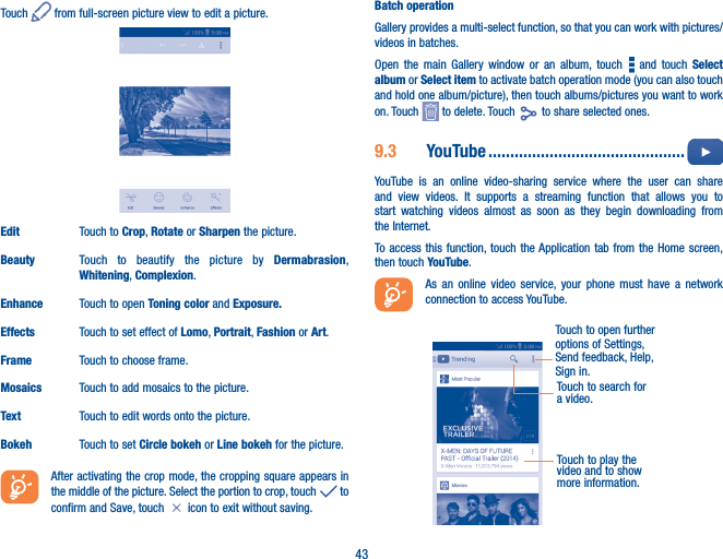 43Touch   from full-screen picture view to edit a picture.Edit Touch to Crop, Rotate or Sharpen the picture.Beauty Touch to beautify the picture by Dermabrasion, Whitening, Complexion.Enhance Touch to open Toning color and Exposure�Effects Touch to set effect of Lomo, Portrait, Fashion or Art.Frame Touch to choose frame.Mosaics Touch to add mosaics to the picture. Text Touch to edit words onto the picture.Bokeh Touch to set Circle bokeh or Line bokeh for the picture.   After activating the crop mode, the cropping square appears in the middle of the picture. Select the portion to crop, touch   to confirm and Save, touch   icon to exit without saving.Batch operationGallery provides a multi-select function, so that you can work with pictures/videos in batches.Open the main Gallery window or an album, touch   and touch Select album or Select item to activate batch operation mode (you can also touch and hold one album/picture), then touch albums/pictures you want to work on. Touch   to delete. Touch   to share selected ones.9�3  YouTube ���������������������������������������������  YouTube is an online video-sharing service where the user can share and view videos. It supports a streaming function that allows you to start watching videos almost as soon as they begin downloading from the Internet.To access this function, touch the Application tab from the Home screen, then touch YouTube.As an online video service, your phone must have a network connection to access YouTube.Touch to play the video and to show more information.Touch to open further options of Settings, Send feedback, Help, Sign in.Touch to search for a video.