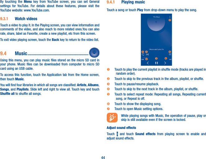 44By touching the Menu key from YouTube screen, you can set General settings for YouTube. For details about these features, please visit the YouTube website: www.YouTube.com.9�3�1  Watch videosTouch a video to play it. In the Playing screen, you can view information and comments of the video, and also reach to more related ones.You can also rate, share, label as Favorite, create a new playlist, etc from this screen.To exit video playing screen, touch the Back key to return to the video list.9�4  Music �������������������������������������������������Using this menu, you can play music files stored on the micro SD card in your phone. Music files can be downloaded from computer to micro SD card using an USB cable.To access this function, touch the Application tab from the Home screen, then touch Music. You will find four libraries in which all songs are classified: Artists, Albums, Songs, and Playlists. Slide left and right to view all. Touch key and touch Shuffle all to shuffle all songs.9�4�1  Playing musicTouch a song or touch Play from drop-down menu to play the song.  Touch to play the current playlist in shuffle mode (tracks are played in random order). Touch to skip to the previous track in the album, playlist, or shuffle.   Touch to pause/resume playback. Touch to skip to the next track in the album, playlist, or shuffle. Touch to select repeat mode: Repeating all songs, Repeating current song, or Repeat is off. Touch to show the displaying song. Touch to open Music setting options.  While playing songs with Music, the operation of pause, play or skip is still available even if the screen is locked.Adjust sound effectsTouch   and touch Sound effects from playing screen to enable and adjust sound effects.