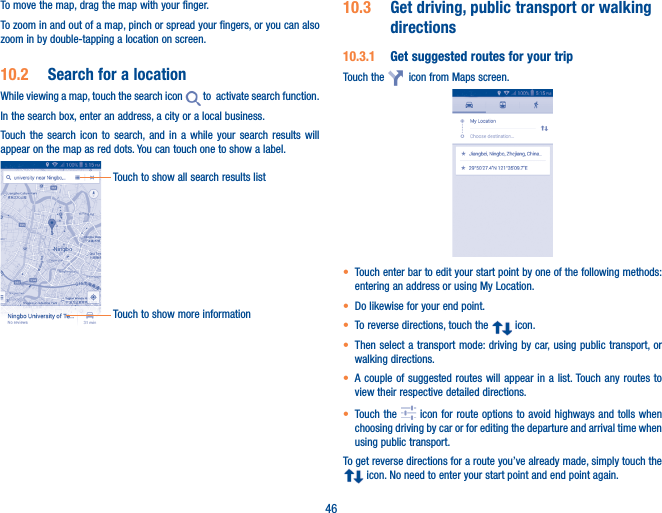 46To move the map, drag the map with your finger. To zoom in and out of a map, pinch or spread your fingers, or you can also zoom in by double-tapping a location on screen.10�2  Search for a locationWhile viewing a map, touch the search icon   to  activate search function. In the search box, enter an address, a city or a local business. Touch the search icon to search, and in a while your search results will appear on the map as red dots. You can touch one to show a label. Touch to show all search results listTouch to show more information10�3  Get driving, public transport or walking directions10�3�1  Get suggested routes for your tripTouch the    icon from Maps screen.• Touch enter bar to edit your start point by one of the following methods: entering an address or using My Location.• Do likewise for your end point. • To reverse directions, touch the   icon.• Then select a transport mode: driving by car, using public transport, or walking directions. • A couple of suggested routes will appear in a list. Touch any routes to view their respective detailed directions.• Touch the   icon for route options to avoid highways and tolls when choosing driving by car or for editing the departure and arrival time when using public transport.To get reverse directions for a route you’ve already made, simply touch the  icon. No need to enter your start point and end point again.