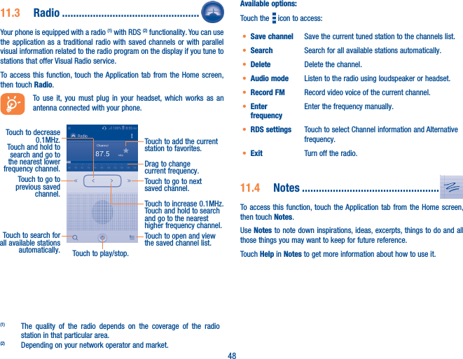 4811�3  Radio �������������������������������������������������Your phone is equipped with a radio (1) with RDS (2) functionality. You can use the application as a traditional radio with saved channels or with parallel visual information related to the radio program on the display if you tune to stations that offer Visual Radio service.  To access this function, touch the Application tab from the Home screen, then touch Radio.To use it, you must plug in your headset, which works as an antenna connected with your phone.Touch to play/stop.Touch to go to next saved channel.Touch to open and view the saved channel list.Touch to add the current station to favorites.Drag to change current frequency.Touch to search for all available stations automatically.Touch to go to previous saved channel.Touch to decrease 0.1MHz.Touch and hold to search and go to the nearest lower frequency channel.Touch to increase 0.1MHz.Touch and hold to search and go to the nearest higher frequency channel.(1)  The quality of the radio depends on the coverage of the radio station in that particular area.(2)  Depending on your network operator and market.Available options:Touch the   icon to access:• Save channel Save the current tuned station to the channels list.• Search Search for all available stations automatically.• Delete Delete the channel.• Audio mode Listen to the radio using loudspeaker or headset.• Record FM Record video voice of the current channel.• Enter frequencyEnter the frequency manually.• RDS settings Touch to select Channel information and Alternative frequency.• Exit Turn off the radio.11�4  Notes �������������������������������������������������To access this function, touch the Application tab from the Home screen, then touch Notes.Use Notes to note down inspirations, ideas, excerpts, things to do and all those things you may want to keep for future reference.Touch Help in Notes to get more information about how to use it. 