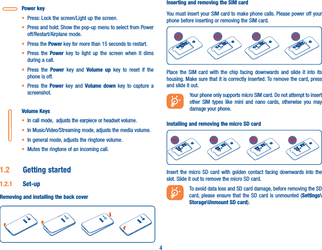 4Power key• Press: Lock the screen/Light up the screen.• Press and hold: Show the pop-up menu to select from Power off/Restart/Airplane mode.• Press the Power key for more than 15 seconds to restart.• Press the Power key to light up the screen when it dims during a call.• Press the Power key and Volume up key to reset if the phone is off.• Press the Power key and Volume down key to capture a screenshot.Volume Keys • In call mode,  adjusts the earpiece or headset volume.• In Music/Video/Streaming mode, adjusts the media volume.• In general mode, adjusts the ringtone volume.• Mutes the ringtone of an incoming call.1�2  Getting started1�2�1  Set-upRemoving and installing the back coverInserting and removing the SIM cardYou must insert your SIM card to make phone calls. Please power off your phone before inserting or removing the SIM card.Place the SIM card with the chip facing downwards and slide it into its housing. Make sure that it is correctly inserted. To remove the card, press and slide it out.  Your phone only supports micro SIM card. Do not attempt to insert other SIM types like mini and nano cards, otherwise you may damage your phone.Installing and removing the micro SD cardInsert the micro SD card with golden contact facing downwards into the slot. Slide it out to remove the micro SD card.To avoid data loss and SD card damage, before removing the SD card, please ensure that the SD card is unmounted (Settings\Storage\Unmount SD card).