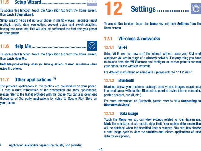 4911�5  Setup Wizard �������������������������������������To access this function, touch the Application tab from the Home screen, then touch Setup Wizard.Setup Wizard helps set up your phone in multiple ways: language, input method, mobile data connection, account setup and synchronization, backup and reset, etc. This will also be performed the first time you power on your phone.11�6  Help Me ���������������������������������������������To access this function, touch the Application tab from the Home screen, then touch Help Me.Help Me provides help when you have questions or need assistance when using the phone.11�7  Other applications (1)The previous applications in this section are preinstalled on your phone. To read a brief introduction of the preinstalled 3rd party applications, please refer to the leaflet provided with the phone. You can also download thousands of 3rd party applications by going to Google Play Store on your phone.(1)  Application availability depends on country and provider.12  Settings ������������������To access this function, touch the Menu key and then Settings from the Home screen.12�1  Wireless &amp; networks12�1�1  Wi-FiUsing Wi-Fi you can now surf the Internet without using your SIM card whenever you are in range of a wireless network. The only thing you have to do is to enter the Wi-Fi screen and configure an access point to connect your phone to the wireless network.For detailed instructions on using Wi-Fi, please refer to “7.1.2 Wi-Fi”.12�1�2  Bluetooth  Bluetooth allows your phone to exchange data (videos, images, music, etc.) in a small range with another Bluetooth supported device (phone, computer, printer, headset, car kit, etc.).For more information on Bluetooth, please refer to “6�3 Connecting to Bluetooth devices”.12�1�3   Data usageTouch the Menu key you can view settings related to your data usage. Mark the checkbox of set mobile data limit. Your mobile data connection will be disabled when the specified limit is reached. You can also choose a data usage cycle to view the statistics and related applications of used data by your phone.