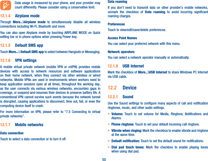 50Data usage is measured by your phone, and your provider may count differently. Please consider using a conservative limit.12�1�4  Airplane modeThrough  More���\Airplane mode to simultaneously disable all wireless connections including Wi-Fi, Bluetooth and more.You can also open Airplane mode by touching AIRPLANE MODE on Quick setting bar or in phone options when pressing Power key.12�1�5  Default SMS appTouch More���\ Default SMS app to select between Hangouts or Messaging. 12�1�6  VPN settingsA mobile virtual private network (mobile VPN or mVPN) provides mobile devices with access to network resources and software applications on their home network, when they connect via other wireless or wired networks. Mobile VPNs are used in environments where workers need to keep application sessions open at all times, throughout the working day, as the user connects via various wireless networks, encounters gaps in coverage, or suspend-and-resumes their devices to preserve battery life. A conventional VPN cannot survive such events because the network tunnel is disrupted, causing applications to disconnect, time out, fail, or even the computing device itself to crash. For more information on VPN, please refer to “7.5 Connecting to virtual private networks”.12�1�7  Mobile networksData connectionTouch to select a data connection or to turn it off.Data roaming If you don’t need to transmit data on other provider’s mobile networks, unmark the checkbox of Data roaming to avoid incurring significant roaming charges.PreferencesTouch to view/edit/save/delete preferences.Access Point NamesYou can select your preferred network with this menu.Network operatorsYou can select a network operator manually or automatically.12�1�8  USB InternetMark the checkbox of More���\USB Internet to share Windows PC Internet via USB cable. 12�2  Device12�2�1  SoundUse the Sound settings to configure many aspects of call and notification ringtones, music, and other audio settings. • Volume:  Touch to set volume for Media, Ringtone, Notifications and Alarms.• Phone ringtone: Touch to set your default incoming call ringtone.• Vibrate when ringing: Mark the checkbox to enable vibrate and ringtone at the same time.• Default notification: Touch to set the default sound for notifications.• Dial pad touch tones: Mark the checkbox to enable playing tones when using dial pad.