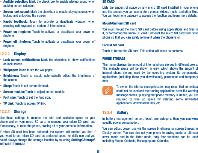 51• Audible selection: Mark the check box to enable playing sound when making screen selection.• Screen lock sound: Mark the checkbox to enable playing sounds when locking and unlocking the screen.• Haptic feedback: Touch to activate or deactivate vibration when pressing soft keys and on certain UI interactions.• Power on ringtone: Touch to activate or deactivate your power on ringtone.• Power off ringtone: Touch to activate or deactivate your power off ringtone.12�2�2  Display• Lock screen notifications: Mark the checkbox to show notifications on lock screen.• Wallpaper: Touch to set the wallpaper.• Brightness: Touch to enable automatically adjust the brightness of the screen.• Sleep: Touch to set screen timeout.• Screen module: Touch to adjust screen module.• Font size: Touch to set the fond size.• TV Link: Touch to access TV link.12�2�3  StorageUse these settings to monitor the total and available space on your phone and on your micro SD card; to manage your micro SD card; and if necessary, to reset the phone, erasing all of your personal information.If micro SD card has been detected, the system will remind you that if you want to set micro SD card as preferred space for daily use and you could always change the storage location by touching Settings\Storage\DEFAULT STORAGE.SD CARDLists the amount of space on any micro SD card installed in your phone and the amount you can use to store photos, videos, music, and other files. You can touch one category to access the function and learn more details.Mount/Unmount SD cardYou must mount the micro SD card before using applications and files in it, or formatting the micro SD card. Unmount the micro SD card from your phone so that you can safely remove it when the phone is on. Format SD cardTouch to format the SD card. This action will erase its contents.PHONE STORAGEThis menu displays the amount of internal phone storage in different colors. The available space will be shown in grey, which shows the amount of internal phone storage used by the operating system, its components, applications (including those you downloaded), permanent and temporary data.To switch the Internal storage location may result that some data could not be used and the running applications error. If a warning message comes up saying that phone memory is limited, you are required to free up space by deleting some unwanted applications, downloaded files, etc.12�2�4  BatteryIn battery management screen, touch one category, then you can view specific power consumption.You can adjust power use via the screen brightness or screen timeout in Display screen. You can also set your phone to saving mode or ultimate saver mode and in the latter mode, only four functions can be used including Phone, Contacts, Messaging and Calendar.