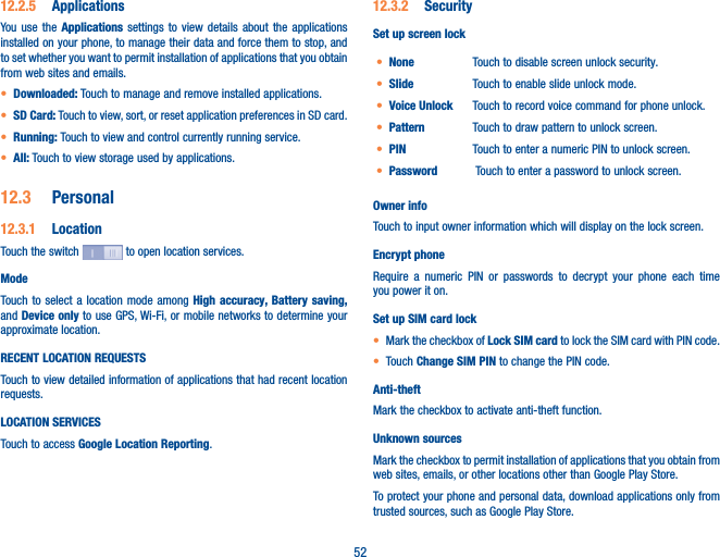 5212�2�5  ApplicationsYou use the Applications settings to view details about the applications installed on your phone, to manage their data and force them to stop, and to set whether you want to permit installation of applications that you obtain from web sites and emails.• Downloaded: Touch to manage and remove installed applications.• SD Card: Touch to view, sort, or reset application preferences in SD card.• Running: Touch to view and control currently running service.• All: Touch to view storage used by applications.12�3  Personal12�3�1  LocationTouch the switch   to open location services.Mode Touch to select a location mode among High accuracy, Battery saving, and Device only to use GPS, Wi-Fi, or mobile networks to determine your approximate location.RECENT LOCATION REQUESTSTouch to view detailed information of applications that had recent location requests. LOCATION SERVICESTouch to access Google Location Reporting. 12�3�2  SecuritySet up screen lock• None Touch to disable screen unlock security.• Slide Touch to enable slide unlock mode.• Voice Unlock Touch to record voice command for phone unlock.• Pattern Touch to draw pattern to unlock screen.• PIN Touch to enter a numeric PIN to unlock screen.• Password  Touch to enter a password to unlock screen.Owner infoTouch to input owner information which will display on the lock screen.Encrypt phoneRequire a numeric PIN or passwords to decrypt your phone each time you power it on.Set up SIM card lock• Mark the checkbox of Lock SIM card to lock the SIM card with PIN code.• Touch Change SIM PIN to change the PIN code.Anti-theftMark the checkbox to activate anti-theft function.Unknown sources Mark the checkbox to permit installation of applications that you obtain from web sites, emails, or other locations other than Google Play Store.To protect your phone and personal data, download applications only from trusted sources, such as Google Play Store.