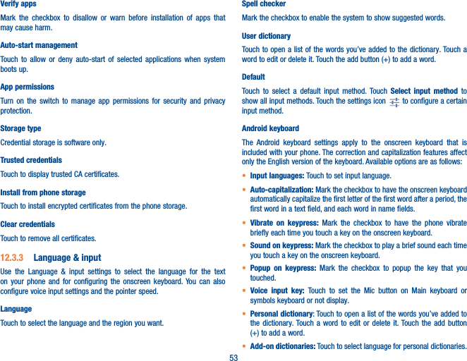53Verify appsMark the checkbox to disallow or warn before installation of apps that may cause harm.Auto-start managementTouch to allow or deny auto-start of selected applications when system boots up. App permissionsTurn on the switch to manage app permissions for security and privacy protection.Storage typeCredential storage is software only.Trusted credentialsTouch to display trusted CA certificates.Install from phone storageTouch to install encrypted certificates from the phone storage.Clear credentialsTouch to remove all certificates.12�3�3  Language &amp; inputUse the Language &amp; input settings to select the language for the text on your phone and for configuring the onscreen keyboard. You can also configure voice input settings and the pointer speed.LanguageTouch to select the language and the region you want.Spell checkerMark the checkbox to enable the system to show suggested words.User dictionaryTouch to open a list of the words you’ve added to the dictionary. Touch a word to edit or delete it. Touch the add button (+) to add a word.DefaultTouch to select a default input method. Touch Select input method to show all input methods. Touch the settings icon   to configure a certain input method.Android keyboardThe Android keyboard settings apply to the onscreen keyboard that is included with your phone. The correction and capitalization features affect only the English version of the keyboard. Available options are as follows:• Input languages: Touch to set input language.• Auto-capitalization: Mark the checkbox to have the onscreen keyboard automatically capitalize the first letter of the first word after a period, the first word in a text field, and each word in name fields.• Vibrate on keypress: Mark the checkbox to have the phone vibrate briefly each time you touch a key on the onscreen keyboard.• Sound on keypress: Mark the checkbox to play a brief sound each time you touch a key on the onscreen keyboard.• Popup on keypress: Mark the checkbox to popup the key that you touched.• Voice input key: Touch to set the Mic button on Main keyboard or symbols keyboard or not display.• Personal dictionary: Touch to open a list of the words you’ve added to the dictionary. Touch a word to edit or delete it. Touch the add button (+) to add a word.• Add-on dictionaries: Touch to select language for personal dictionaries.