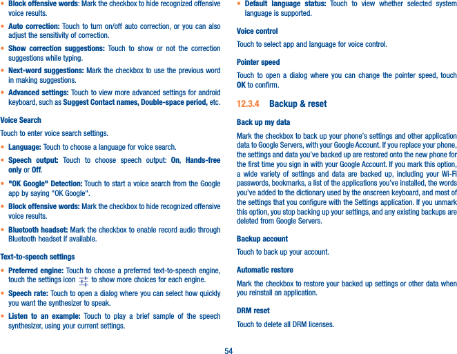 54• Block offensive words: Mark the checkbox to hide recognized offensive voice results.• Auto correction: Touch to turn on/off auto correction, or you can also adjust the sensitivity of correction.• Show correction suggestions: Touch to show or not the correction suggestions while typing.• Next-word suggestions: Mark the checkbox to use the previous word in making suggestions.• Advanced settings: Touch to view more advanced settings for android keyboard, such as Suggest Contact names, Double-space period, etc. Voice SearchTouch to enter voice search settings.• Language: Touch to choose a language for voice search.• Speech output: Touch to choose speech output: On,  Hands-free only or Off.• &quot;OK Google&quot; Detection: Touch to start a voice search from the Google app by saying &quot;OK Google&quot;.• Block offensive words: Mark the checkbox to hide recognized offensive voice results.• Bluetooth headset: Mark the checkbox to enable record audio through Bluetooth headset if available.Text-to-speech settings• Preferred engine: Touch to choose a preferred text-to-speech engine, touch the settings icon   to show more choices for each engine.• Speech rate: Touch to open a dialog where you can select how quickly you want the synthesizer to speak.• Listen to an example: Touch to play a brief sample of the speech synthesizer, using your current settings.• Default language status: Touch to view whether selected system language is supported.Voice controlTouch to select app and language for voice control. Pointer speedTouch to open a dialog where you can change the pointer speed, touch OK to confirm.12�3�4  Backup &amp; resetBack up my dataMark the checkbox to back up your phone’s settings and other application data to Google Servers, with your Google Account. If you replace your phone, the settings and data you’ve backed up are restored onto the new phone for the first time you sign in with your Google Account. If you mark this option, a wide variety of settings and data are backed up, including your Wi-Fi passwords, bookmarks, a list of the applications you’ve installed, the words you’ve added to the dictionary used by the onscreen keyboard, and most of the settings that you configure with the Settings application. If you unmark this option, you stop backing up your settings, and any existing backups are deleted from Google Servers.Backup accountTouch to back up your account.Automatic restoreMark the checkbox to restore your backed up settings or other data when you reinstall an application.DRM resetTouch to delete all DRM licenses.
