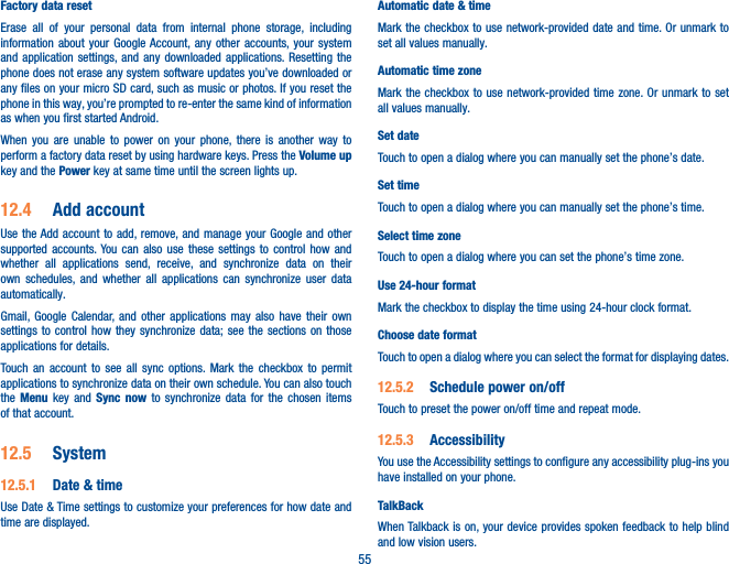 55Factory data resetErase all of your personal data from internal phone storage, including information about your Google Account, any other accounts, your system and application settings, and any downloaded applications. Resetting the phone does not erase any system software updates you’ve downloaded or any files on your micro SD card, such as music or photos. If you reset the phone in this way, you’re prompted to re-enter the same kind of information as when you first started Android.When you are unable to power on your phone, there is another way to perform a factory data reset by using hardware keys. Press the Volume up key and the Power key at same time until the screen lights up.12�4  Add accountUse the Add account to add, remove, and manage your Google and other supported accounts. You can also use these settings to control how and whether all applications send, receive, and synchronize data on their own schedules, and whether all applications can synchronize user data automatically.Gmail, Google Calendar, and other applications may also have their own settings to control how they synchronize data; see the sections on those applications for details.Touch an account to see all sync options. Mark the checkbox to permit applications to synchronize data on their own schedule. You can also touch the  Menu key and Sync now to synchronize data for the chosen items of that account.12�5  System12�5�1  Date &amp; timeUse Date &amp; Time settings to customize your preferences for how date and time are displayed.Automatic date &amp; timeMark the checkbox to use network-provided date and time. Or unmark to set all values manually.Automatic time zoneMark the checkbox to use network-provided time zone. Or unmark to set all values manually.Set date Touch to open a dialog where you can manually set the phone’s date.Set timeTouch to open a dialog where you can manually set the phone’s time.Select time zone Touch to open a dialog where you can set the phone’s time zone.Use 24-hour format Mark the checkbox to display the time using 24-hour clock format.Choose date format Touch to open a dialog where you can select the format for displaying dates.12�5�2  Schedule power on/offTouch to preset the power on/off time and repeat mode.12�5�3  AccessibilityYou use the Accessibility settings to configure any accessibility plug-ins you have installed on your phone.TalkBackWhen Talkback is on, your device provides spoken feedback to help blind and low vision users. 