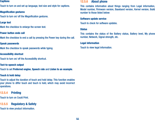 56CaptionsTouch to turn on and set up language, text size and style for captions. Magnification gesturesTouch to turn on/ off the Magnification gestures.Large textMark the checkbox to enlarge the screen text.Power button ends callMark the checkbox to end a call by pressing the Power key during the call.Speak passwordsMark the checkbox to speak passwords while typing.Accessibility shortcutTouch to turn on/ off the Accessibility shortcut.Text-to-speech outputTouch to set Preferred engine, Speech rate and Listen to an example.Touch &amp; hold delayTouch to adjust the duration of touch and hold delay. This function enables  your phone to differ touch and touch &amp; hold, which may avoid incorrect operations.12�5�4  PrintingTouch to turn on Could Print. 12�5�5  Regulatory &amp; SafetyTouch to view product information.12�5�6  About phoneThis contains information about things ranging from Legal information, Model number, Firmware version, Baseband version, Kernel version, Build number to those listed below:Software update serviceTouch to check for software updates.Status This contains the status of the Battery status, Battery level, My phone number, Network, Signal strength, etc.Legal informationTouch to view legal information.