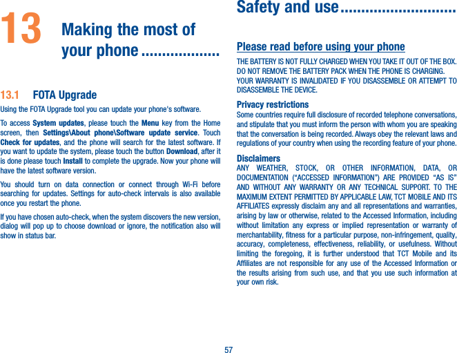 5713   Making the most of your phone �������������������13�1  FOTA UpgradeUsing the FOTA Upgrade tool you can update your phone&apos;s software.To access System updates, please touch the Menu key from the Home screen, then Settings\About phone\Software update service. Touch Check for updates, and the phone will search for the latest software. If you want to update the system, please touch the button Download, after it is done please touch Install to complete the upgrade. Now your phone will have the latest software version.You should turn on data connection or connect through Wi-Fi before searching for updates. Settings for auto-check intervals is also available once you restart the phone.If you have chosen auto-check, when the system discovers the new version, dialog will pop up to choose download or ignore, the notification also will show in status bar. Safety and use ����������������������������Please read before using your phoneTHE BATTERY IS NOT FULLY CHARGED WHEN YOU TAKE IT OUT OF THE BOX.DO NOT REMOVE THE BATTERY PACK WHEN THE PHONE IS CHARGING.YOUR WARRANTY IS INVALIDATED IF YOU DISASSEMBLE OR ATTEMPT TO DISASSEMBLE THE DEVICE.Privacy restrictionsSome countries require full disclosure of recorded telephone conversations, and stipulate that you must inform the person with whom you are speaking that the conversation is being recorded. Always obey the relevant laws and regulations of your country when using the recording feature of your phone.DisclaimersANY WEATHER, STOCK, OR OTHER INFORMATION, DATA, OR DOCUMENTATION (“ACCESSED INFORMATION”) ARE PROVIDED “AS IS” AND WITHOUT ANY WARRANTY OR ANY TECHNICAL SUPPORT. TO THE MAXIMUM EXTENT PERMITTED BY APPLICABLE LAW, TCT MOBILE AND ITS AFFILIATES expressly disclaim any and all representations and warranties, arising by law or otherwise, related to the Accessed Information, including without limitation any express or implied representation or warranty of merchantability, fitness for a particular purpose, non-infringement, quality, accuracy, completeness, effectiveness, reliability, or usefulness. Without limiting the foregoing, it is further understood that TCT Mobile and its Affiliates are not responsible for any use of the Accessed Information or the results arising from such use, and that you use such information at your own risk.
