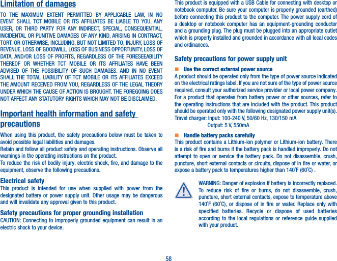 58Limitation of damagesTO THE MAXIMUM EXTENT PERMITTED BY APPLICABLE LAW, IN NO EVENT SHALL TCT MOBILE OR ITS AFFILIATES BE LIABLE TO YOU, ANY USER, OR THIRD PARTY FOR ANY INDIRECT, SPECIAL, CONSEQUENTIAL, INCIDENTAL OR PUNITIVE DAMAGES OF ANY KIND, ARISING IN CONTRACT, TORT, OR OTHERWISE, INCLUDING, BUT NOT LIMITED TO, INJURY, LOSS OF REVENUE, LOSS OF GOODWILL, LOSS OF BUSINESS OPPORTUNITY, LOSS OF DATA, AND/OR LOSS OF PROFITS, REGARDLESS OF THE FORESEEABILITY THEREOF OR WHETHER TCT MOBILE OR ITS AFFILIATES HAVE BEEN ADVISED OF THE POSSIBILITY OF SUCH DAMAGES. AND IN NO EVENT SHALL THE TOTAL LIABILITY OF TCT MOBILE OR ITS AFFILIATES EXCEED THE AMOUNT RECEIVED FROM YOU, REGARDLESS OF THE LEGAL THEORY UNDER WHICH THE CAUSE OF ACTION IS BROUGHT. THE FOREGOING DOES NOT AFFECT ANY STATUTORY RIGHTS WHICH MAY NOT BE DISCLAIMED.Important health information and safety precautionsWhen using this product, the safety precautions below must be taken to avoid possible legal liabilities and damages.Retain and follow all product safety and operating instructions. Observe all warnings in the operating instructions on the product.To reduce the risk of bodily injury, electric shock, fire, and damage to the equipment, observe the following precautions.Electrical safetyThis product is intended for use when supplied with power from the designated battery or power supply unit. Other usage may be dangerous and will invalidate any approval given to this product.Safety precautions for proper grounding installationCAUTION: Connecting to improperly grounded equipment can result in an electric shock to your device.This product is equipped with a USB Cable for connecting with desktop or notebook computer. Be sure your computer is properly grounded (earthed) before connecting this product to the computer. The power supply cord of a desktop or notebook computer has an equipment-grounding conductor and a grounding plug. The plug must be plugged into an appropriate outlet which is properly installed and grounded in accordance with all local codes and ordinances.Safety precautions for power supply unit   Use the correct external power sourceA product should be operated only from the type of power source indicated on the electrical ratings label. If you are not sure of the type of power source required, consult your authorized service provider or local power company. For a product that operates from battery power or other sources, refer to the operating instructions that are included with the product. This product should be operated only with the following designated power supply unit(s).Travel charger: Input: 100-240 V, 50/60 Hz, 130/150 mA  Output: 5 V, 550mA   Handle battery packs carefullyThis product contains a Lithium-ion polymer or Lithium-ion battery. There is a risk of fire and burns if the battery pack is handled improperly. Do not attempt to open or service the battery pack. Do not disassemble, crush, puncture, short external contacts or circuits, dispose of in fire or water, or expose a battery pack to temperatures higher than 140˚F (60˚C) .WARNING: Danger of explosion if battery is incorrectly replaced. To reduce risk of fire or burns, do not disassemble, crush, puncture, short external contacts, expose to temperature above 140˚F (60˚C), or dispose of in fire or water. Replace only with specified batteries. Recycle or dispose of used batteries according to the local regulations or reference guide supplied with your product.