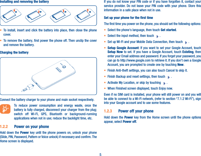 5Installing and removing the battery• To install, insert and click the battery into place, then close the phone cover.• To remove the battery, first power the phone off. Then unclip the cover and remove the battery.Charging the batteryConnect the battery charger to your phone and main socket respectively. To reduce power consumption and energy waste, once the battery is fully charged, disconnect your charger from the plug; switch off Wi-Fi, GPS, Bluetooth or background-running applications when not in use; reduce the backlight time, etc.1�2�2  Power on your phoneHold down the Power key until the phone powers on, unlock your phone (Slide, PIN, Password, Pattern or Voice unlock) if necessary and confirm. The Home screen is displayed.If you do not know your PIN code or if you have forgotten it, contact your service provider. Do not leave your PIN code with your phone. Store this information in a safe place when not in use.Set up your phone for the first timeThe first time you power on the phone, you should set the following options:• Select the phone&apos;s language, then touch Get started.• Select the input method, then touch  .• Set up Wi-Fi and your Mobile Data Connection, then touch  .• Setup Google Account: If you want to set your Google Account, touch Setup Now to set. If you have a Google Account, touch Existing, then enter your Email address and password. If you forget your password, you can go to http://www.google.com to retrieve it. If you don’t own a Google Account, you are prompted to create one by touching New. • Finish Anti-theft settings, you can also touch Cancel to skip it.• Finish Backup and reset settings, then touch  .• Activate My Location, or skip by touching  .• When Finished screen displayed, touch Enjoy now.Even if no SIM card is installed, your phone will still power on and you will be able to connect to a Wi-Fi network, (refer to section “7.1.2 Wi-Fi”), sign into your Google account and to use some features.1�2�3  Power off your phoneHold down the Power key from the Home screen until the phone options appear, select Power off.