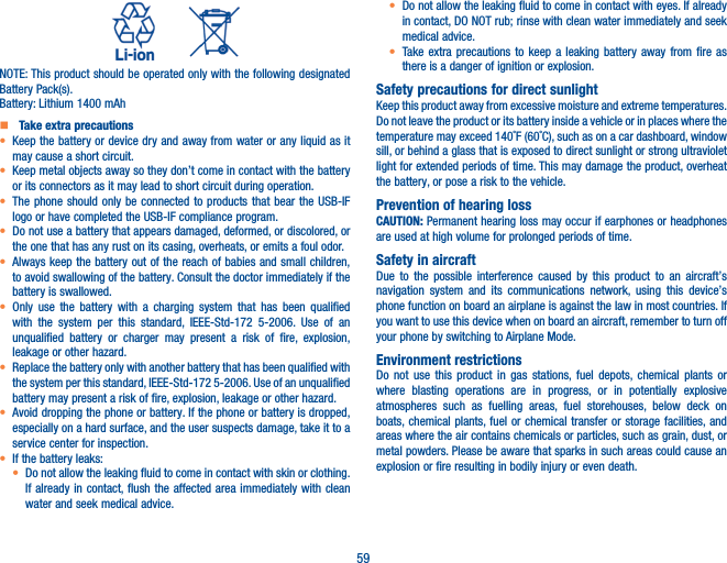 59          NOTE: This product should be operated only with the following designated Battery Pack(s).Battery: Lithium 1400 mAh (TLp020A2/CAC2000003C3)   Take extra precautions•  Keep the battery or device dry and away from water or any liquid as it may cause a short circuit.•  Keep metal objects away so they don’t come in contact with the battery or its connectors as it may lead to short circuit during operation.•  The phone should only be connected to products that bear the USB-IF logo or have completed the USB-IF compliance program.•  Do not use a battery that appears damaged, deformed, or discolored, or the one that has any rust on its casing, overheats, or emits a foul odor.•  Always keep the battery out of the reach of babies and small children, to avoid swallowing of the battery. Consult the doctor immediately if the battery is swallowed.•  Only use the battery with a charging system that has been qualified with the system per this standard, IEEE-Std-172 5-2006. Use of an unqualified battery or charger may present a risk of fire, explosion, leakage or other hazard.•  Replace the battery only with another battery that has been qualified with the system per this standard, IEEE-Std-172 5-2006. Use of an unqualified battery may present a risk of fire, explosion, leakage or other hazard.•  Avoid dropping the phone or battery. If the phone or battery is dropped, especially on a hard surface, and the user suspects damage, take it to a service center for inspection.• If the battery leaks:•  Do not allow the leaking fluid to come in contact with skin or clothing. If already in contact, flush the affected area immediately with clean water and seek medical advice.•  Do not allow the leaking fluid to come in contact with eyes. If already in contact, DO NOT rub; rinse with clean water immediately and seek medical advice.• Take extra precautions to keep a leaking battery away from fire as there is a danger of ignition or explosion.Safety precautions for direct sunlightKeep this product away from excessive moisture and extreme temperatures. Do not leave the product or its battery inside a vehicle or in places where the temperature may exceed 140˚F (60˚C), such as on a car dashboard, window sill, or behind a glass that is exposed to direct sunlight or strong ultraviolet light for extended periods of time. This may damage the product, overheat the battery, or pose a risk to the vehicle.Prevention of hearing lossCAUTION: Permanent hearing loss may occur if earphones or headphones are used at high volume for prolonged periods of time.Safety in aircraftDue to the possible interference caused by this product to an aircraft’s navigation system and its communications network, using this device’s phone function on board an airplane is against the law in most countries. If you want to use this device when on board an aircraft, remember to turn off your phone by switching to Airplane Mode.Environment restrictionsDo not use this product in gas stations, fuel depots, chemical plants or where blasting operations are in progress, or in potentially explosive atmospheres such as fuelling areas, fuel storehouses, below deck on boats, chemical plants, fuel or chemical transfer or storage facilities, and areas where the air contains chemicals or particles, such as grain, dust, or metal powders. Please be aware that sparks in such areas could cause an explosion or fire resulting in bodily injury or even death. 