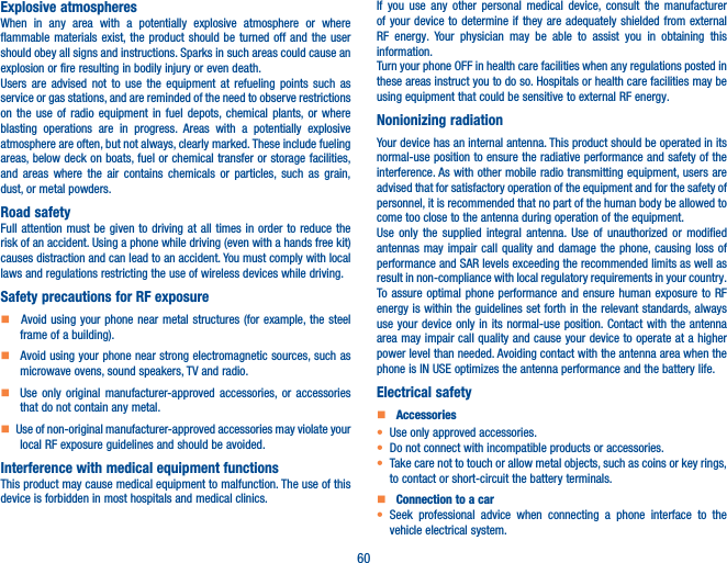60Explosive atmospheresWhen in any area with a potentially explosive atmosphere or where flammable materials exist, the product should be turned off and the user should obey all signs and instructions. Sparks in such areas could cause an explosion or fire resulting in bodily injury or even death. Users are advised not to use the equipment at refueling points such as service or gas stations, and are reminded of the need to observe restrictions on the use of radio equipment in fuel depots, chemical plants, or where blasting operations are in progress. Areas with a potentially explosive atmosphere are often, but not always, clearly marked. These include fueling areas, below deck on boats, fuel or chemical transfer or storage facilities, and areas where the air contains chemicals or particles, such as grain, dust, or metal powders.Road safetyFull attention must be given to driving at all times in order to reduce the risk of an accident. Using a phone while driving (even with a hands free kit) causes distraction and can lead to an accident. You must comply with local laws and regulations restricting the use of wireless devices while driving.Safety precautions for RF exposure    Avoid using your phone near metal structures (for example, the steel frame of a building).    Avoid using your phone near strong electromagnetic sources, such as microwave ovens, sound speakers, TV and radio.     Use only original manufacturer-approved accessories, or accessories that do not contain any metal.   Use of non-original manufacturer-approved accessories may violate your local RF exposure guidelines and should be avoided.Interference with medical equipment functionsThis product may cause medical equipment to malfunction. The use of this device is forbidden in most hospitals and medical clinics.If you use any other personal medical device, consult the manufacturer of your device to determine if they are adequately shielded from external RF energy. Your physician may be able to assist you in obtaining this information.Turn your phone OFF in health care facilities when any regulations posted in these areas instruct you to do so. Hospitals or health care facilities may be using equipment that could be sensitive to external RF energy.Nonionizing radiationYour device has an internal antenna. This product should be operated in its normal-use position to ensure the radiative performance and safety of the interference. As with other mobile radio transmitting equipment, users are advised that for satisfactory operation of the equipment and for the safety of personnel, it is recommended that no part of the human body be allowed to come too close to the antenna during operation of the equipment.Use only the supplied integral antenna. Use of unauthorized or modified antennas may impair call quality and damage the phone, causing loss of performance and SAR levels exceeding the recommended limits as well as result in non-compliance with local regulatory requirements in your country.To assure optimal phone performance and ensure human exposure to RF energy is within the guidelines set forth in the relevant standards, always use your device only in its normal-use position. Contact with the antenna area may impair call quality and cause your device to operate at a higher power level than needed. Avoiding contact with the antenna area when the phone is IN USE optimizes the antenna performance and the battery life.Electrical safety    Accessories• Use only approved accessories.• Do not connect with incompatible products or accessories.• Take care not to touch or allow metal objects, such as coins or key rings, to contact or short-circuit the battery terminals.    Connection to a car• Seek professional advice when connecting a phone interface to the vehicle electrical system.